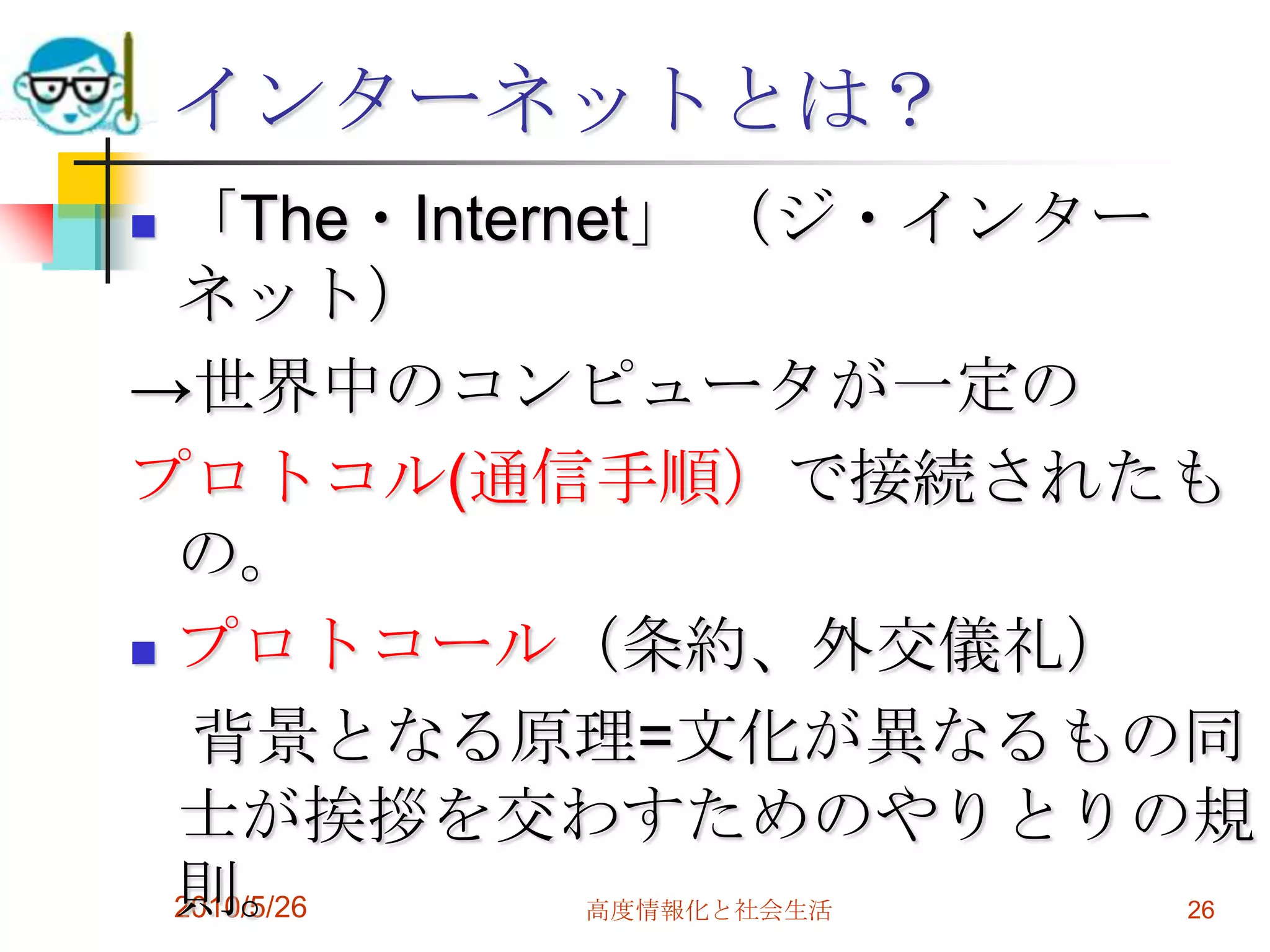 インターネットとは？
 「The・Internet」 （ジ・インター
  ネット）
→世界中のコンピュータが一定の
プロトコル(通信手順）で接続されたも
  の。
 プロトコール（条約、外交儀礼）

   背景となる原理=文化が異なるもの同
  士が挨拶を交わすためのやりとりの規
  則。
  2010/5/26
         高度情報化と社会生活   26
 