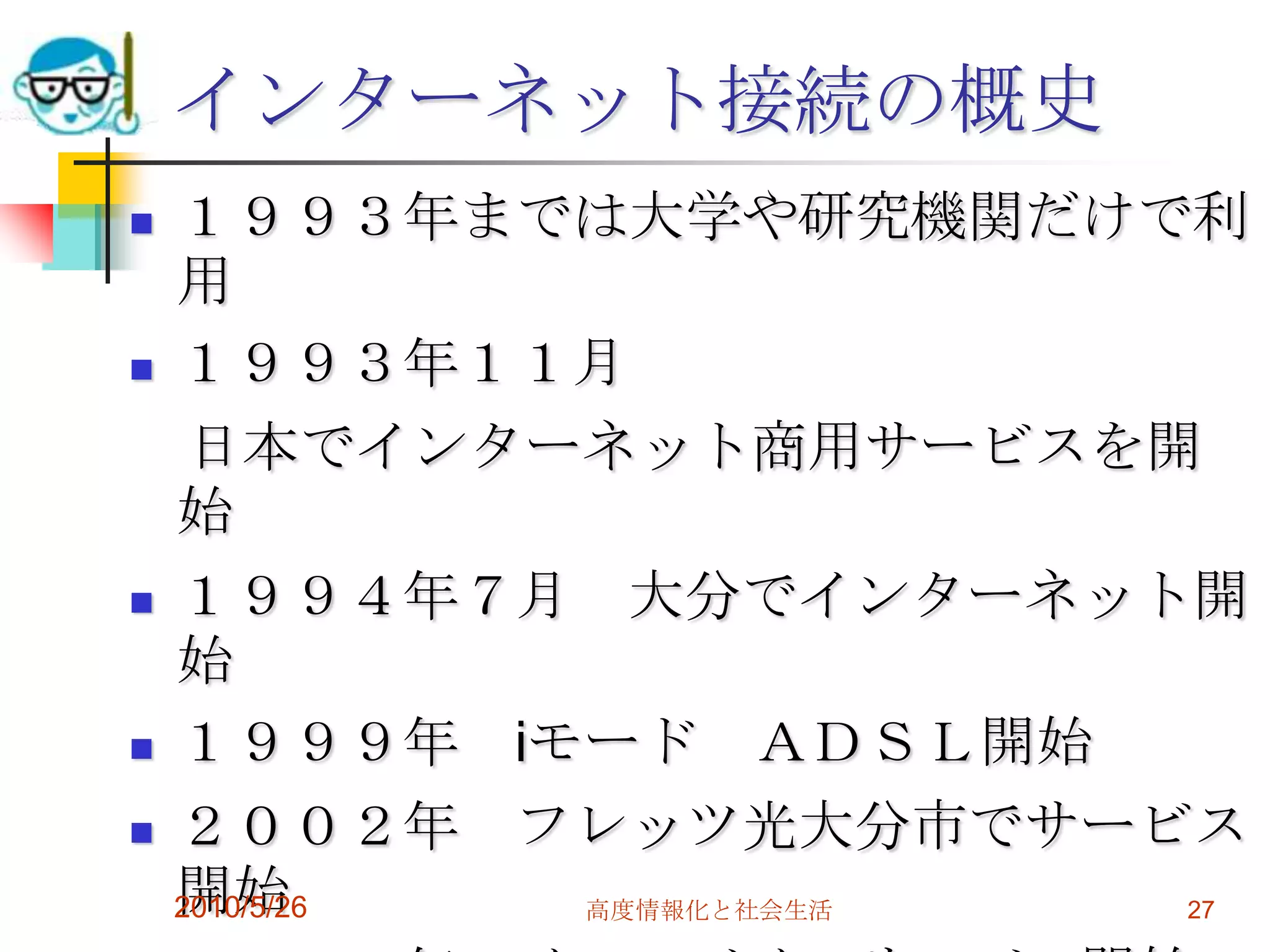 インターネット接続の概史
   １９９３年までは大学や研究機関だけで利
    用
   １９９３年１１月
     日本でインターネット商用サービスを開
    始
   １９９４年７月 大分でインターネット開
    始
   １９９９年 iモード ＡＤＳＬ開始
   ２００２年 フレッツ光大分市でサービス
    開始
    2010/5/26 高度情報化と社会生活 27
 