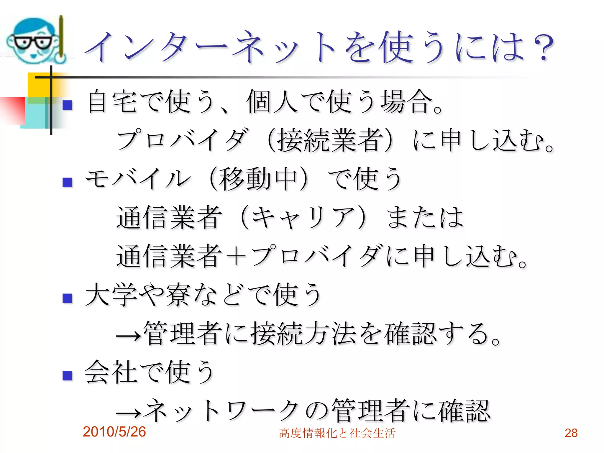 インターネットを使うには？
   自宅で使う、個人で使う場合。
     プロバイダ（接続業者）に申し込む。
   モバイル（移動中）で使う
     通信業者（キャリア）または
     通信業者＋プロバイダに申し込む。
   大学や寮などで使う
     →管理者に接続方法を確認する。
   会社で使う
     →ネットワークの管理者に確認
    2010/5/26   高度情報化と社会生活   28
 