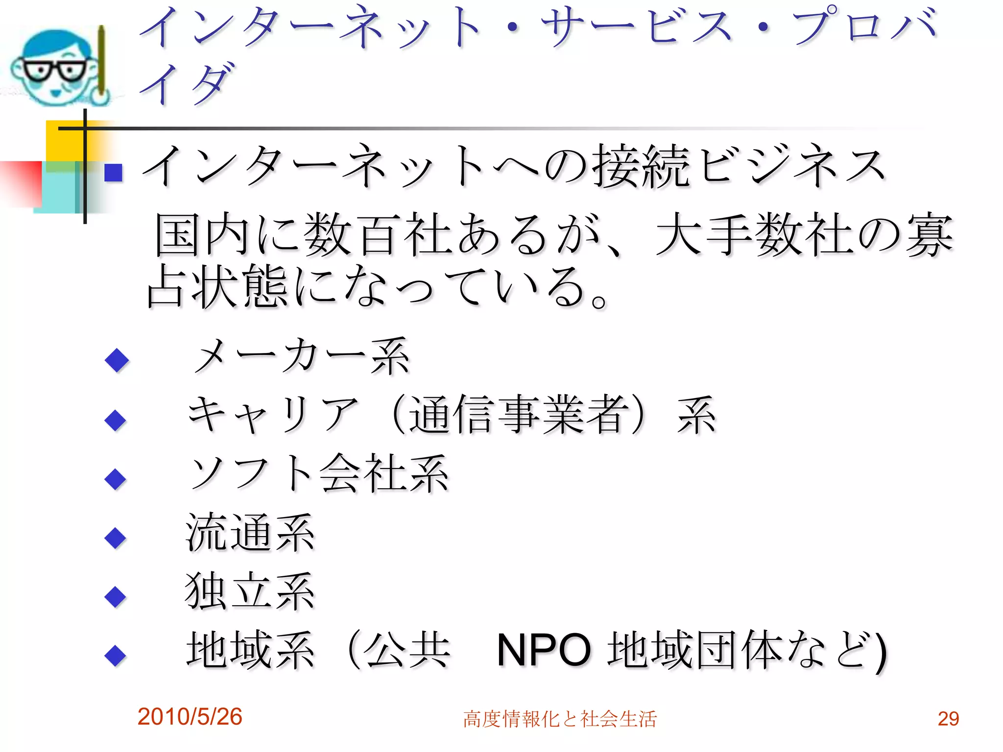 インターネット・サービス・プロバ
    イダ
   インターネットへの接続ビジネス
    国内に数百社あるが、大手数社の寡
    占状態になっている。
      メーカー系
      キャリア（通信事業者）系
      ソフト会社系
      流通系
      独立系
      地域系（公共 NPO 地域団体など)
    2010/5/26   高度情報化と社会生活   29
 