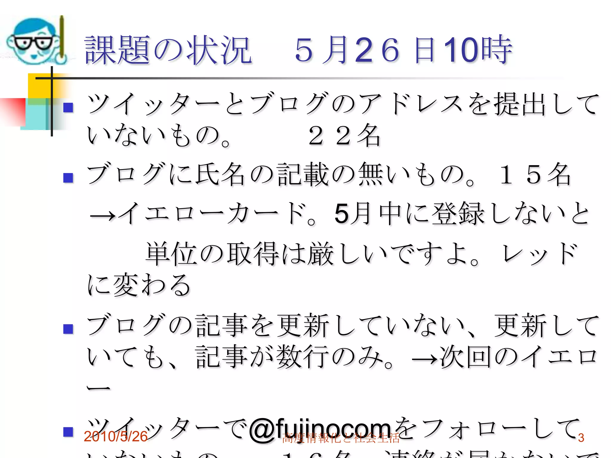 課題の状況 ５月2６日10時
   ツイッターとブログのアドレスを提出して
    いないもの。         ２２名
   ブログに氏名の記載の無いもの。１５名
     →イエローカード。5月中に登録しないと
            単位の取得は厳しいですよ。レッド
    に変わる
   ブログの記事を更新していない、更新して
    いても、記事が数行のみ。→次回のイエロ
    ー
   ツイッターで@fujinocomをフォローして3
    2010/5/26    高度情報化と社会生活
 