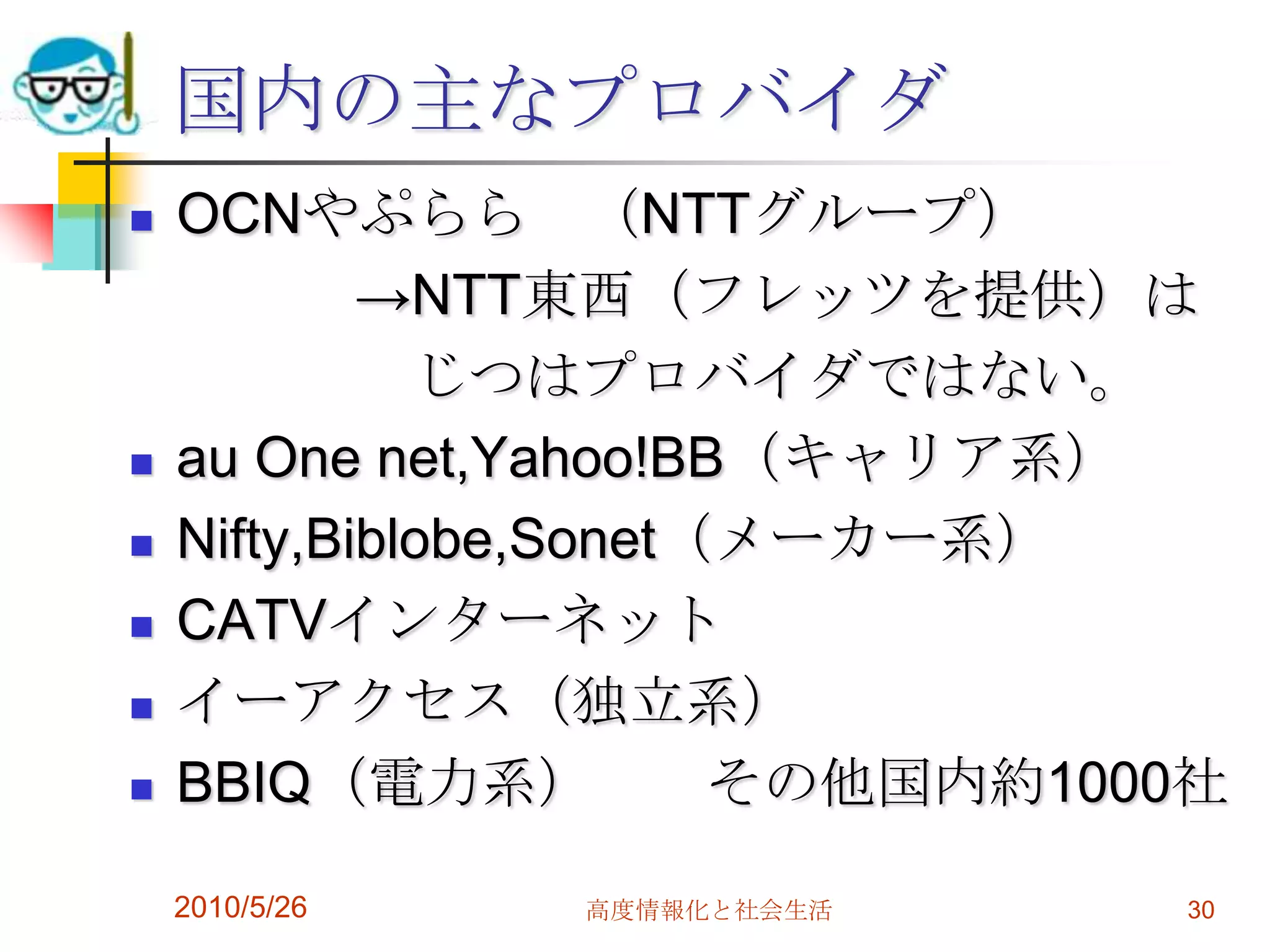 国内の主なプロバイダ
   OCNやぷらら （NTTグループ）
            →NTT東西（フレッツを提供）は
              じつはプロバイダではない。
   au One net,Yahoo!BB（キャリア系）
   Nifty,Biblobe,Sonet（メーカー系）
   CATVインターネット
   イーアクセス（独立系）
   BBIQ（電力系）           その他国内約1000社

    2010/5/26   高度情報化と社会生活       30
 