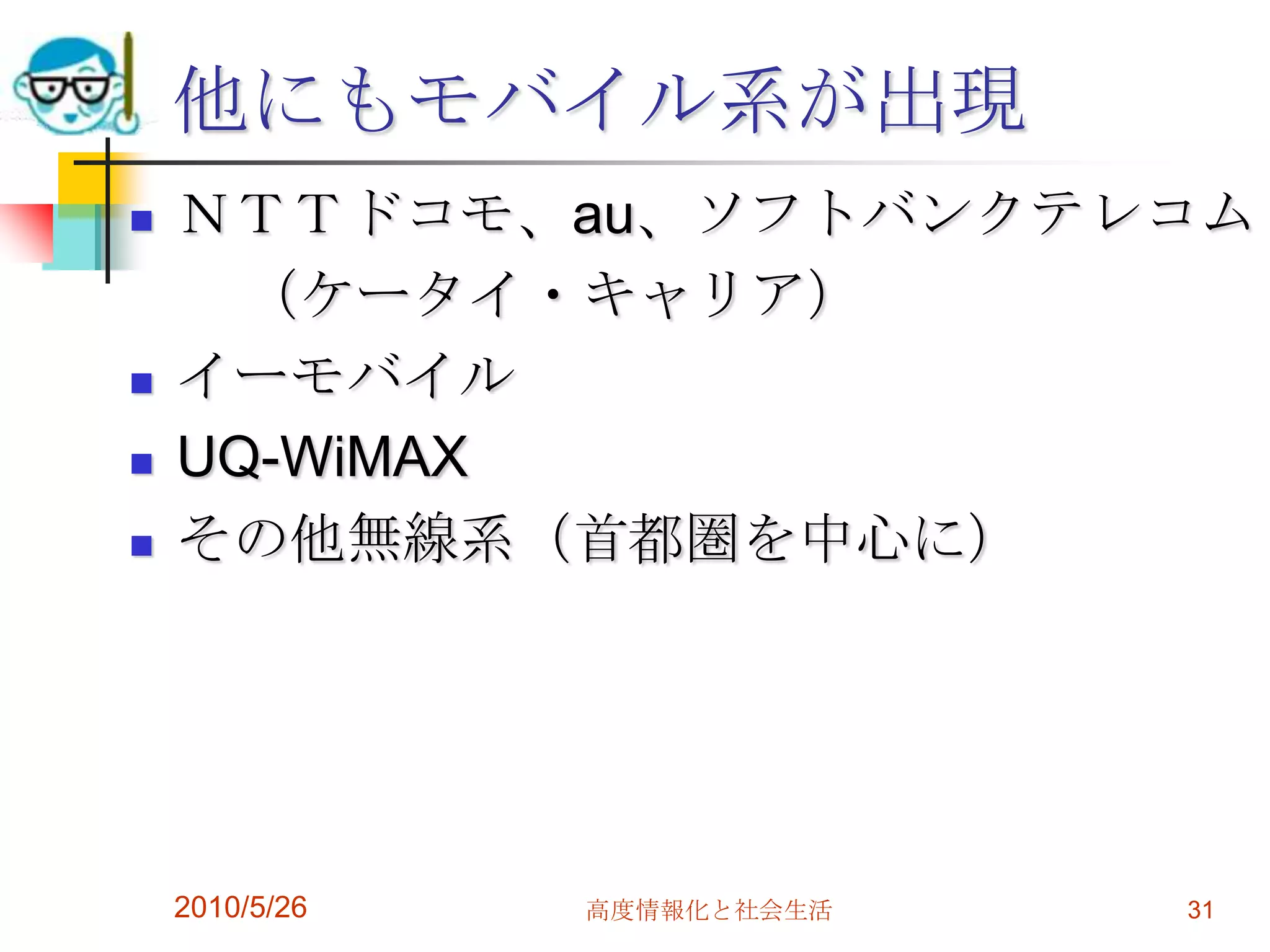 他にもモバイル系が出現
   ＮＴＴドコモ、au、ソフトバンクテレコム
      （ケータイ・キャリア）
   イーモバイル
   UQ-WiMAX
   その他無線系（首都圏を中心に）




    2010/5/26   高度情報化と社会生活   31
 