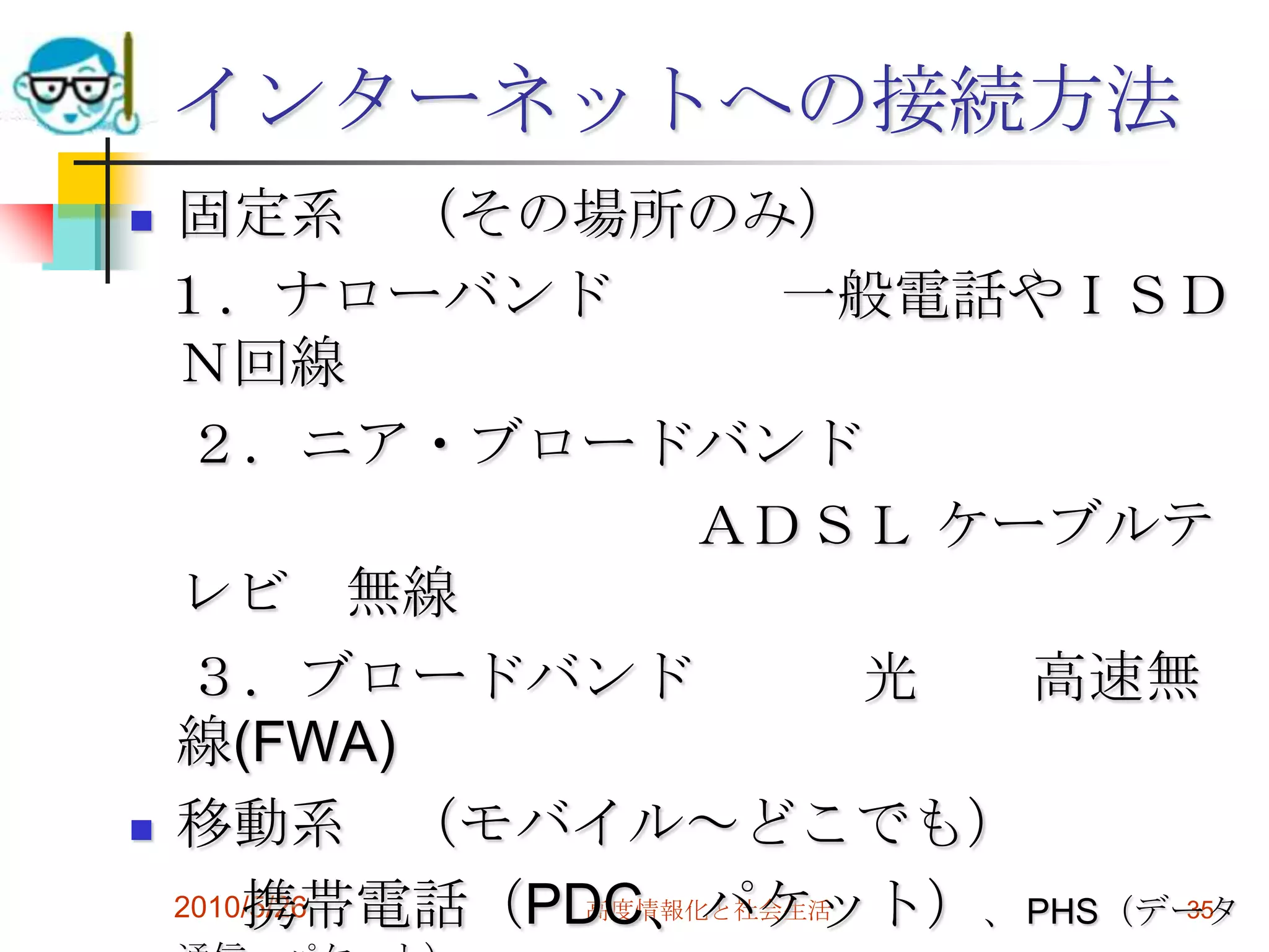 インターネットへの接続方法
 固定系 （その場所のみ）
 １．ナローバンド              一般電話やＩＳＤ
  Ｎ回線
   ２．ニア・ブロードバンド
                   ＡＤＳＬ ケーブルテ
  レビ 無線
   ３．ブロードバンド              光 高速無
  線(FWA)
 移動系       （モバイル～どこでも）
      携帯電話（PDC、パケット）、 PHS（データ
  2010/5/26    高度情報化と社会生活      35
 