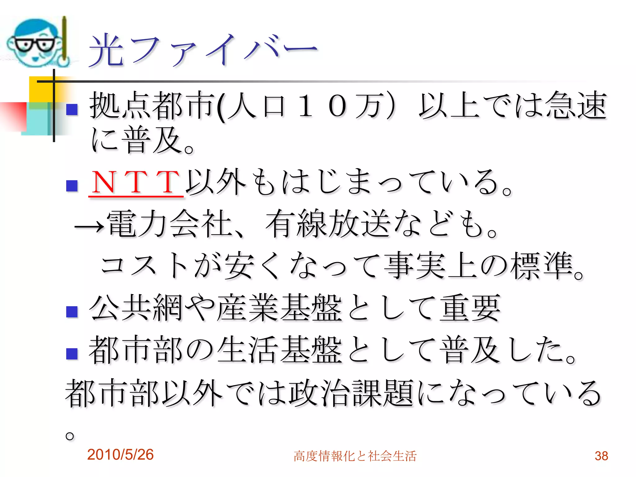 光ファイバー
 拠点都市(人口１０万）以上では急速
  に普及。
 ＮＴＴ以外もはじまっている。

 →電力会社、有線放送なども。
  コストが安くなって事実上の標準。
 公共網や産業基盤として重要

 都市部の生活基盤として普及した。

都市部以外では政治課題になっている
。
    2010/5/26   高度情報化と社会生活   38
 