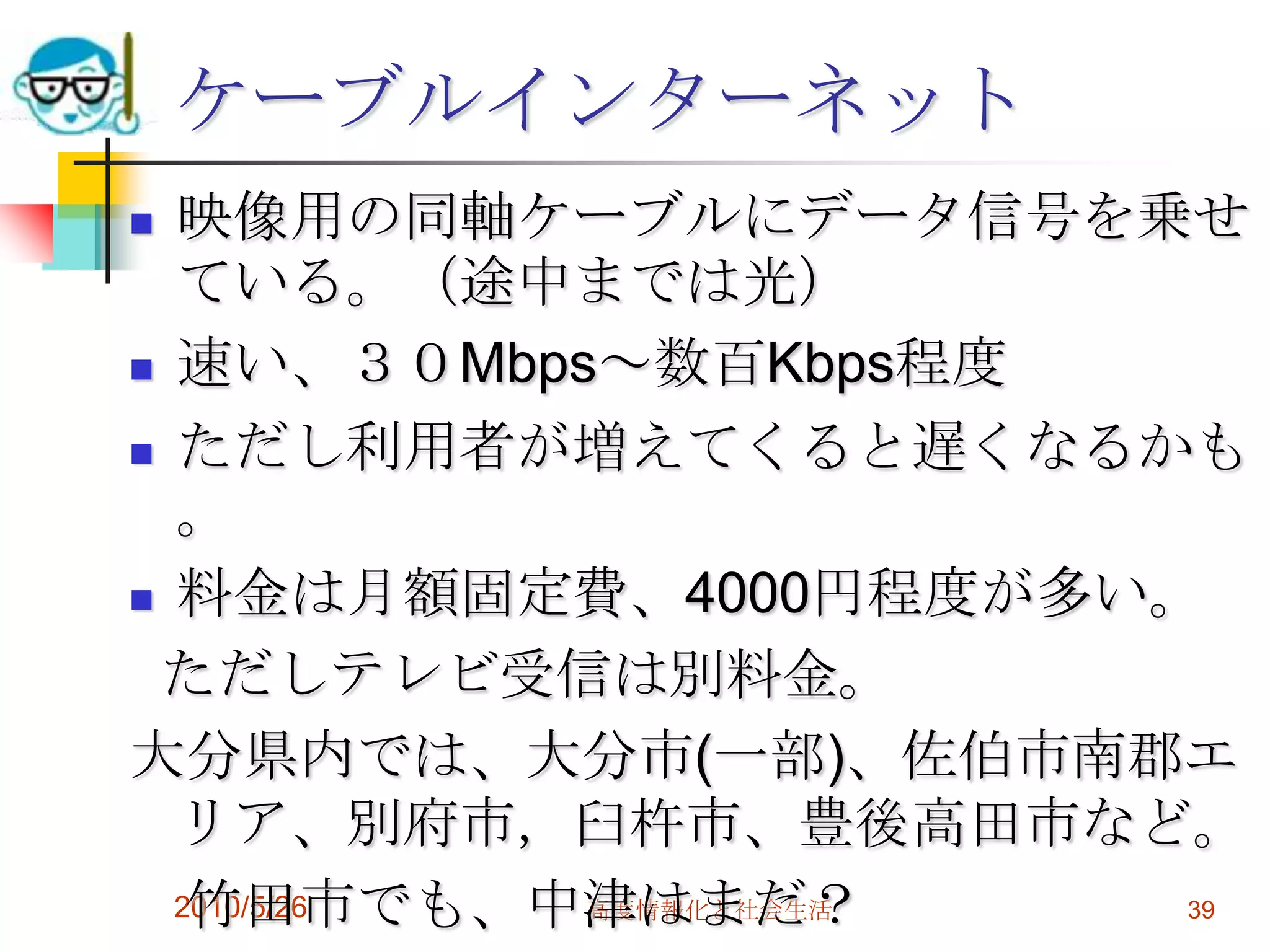 ケーブルインターネット
 映像用の同軸ケーブルにデータ信号を乗せ
  ている。（途中までは光）
 速い、３０Mbps～数百Kbps程度

 ただし利用者が増えてくると遅くなるかも
  。
 料金は月額固定費、4000円程度が多い。

 ただしテレビ受信は別料金。
大分県内では、大分市(一部)、佐伯市南郡エ
  リア、別府市，臼杵市、豊後高田市など。
   竹田市でも、中津はまだ？
  2010/5/26 高度情報化と社会生活 39
 