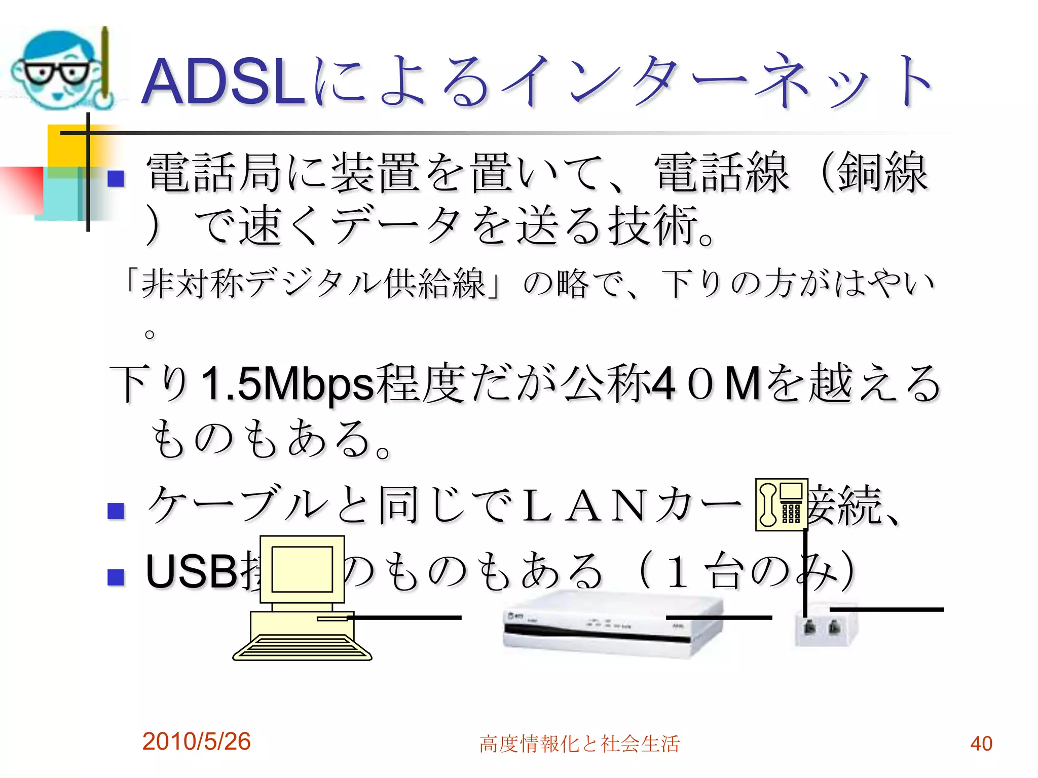 ADSLによるインターネット
   電話局に装置を置いて、電話線（銅線
    ）で速くデータを送る技術。
「非対称デジタル供給線」の略で、下りの方がはやい
 。
下り1.5Mbps程度だが公称4０Mを越える
  ものもある。
 ケーブルと同じでＬＡＮカード接続、

 USB接続のものもある（１台のみ）




    2010/5/26   高度情報化と社会生活   40
 