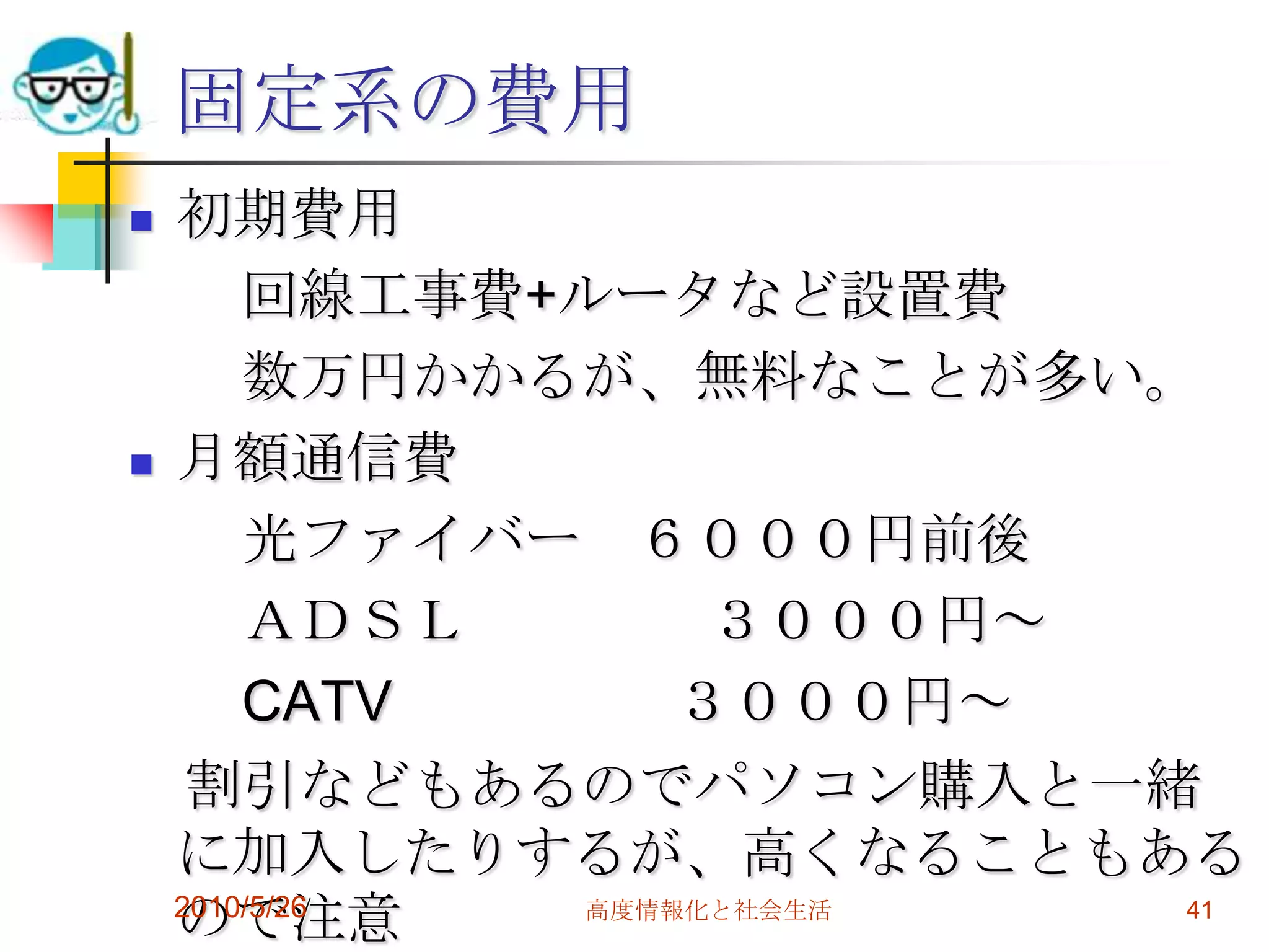 固定系の費用
   初期費用
        回線工事費+ルータなど設置費
        数万円かかるが、無料なことが多い。
   月額通信費
        光ファイバー ６０００円前後
        ＡＤＳＬ       ３０００円～
        CATV      ３０００円～
     割引などもあるのでパソコン購入と一緒
    に加入したりするが、高くなることもある
    ので注意
    2010/5/26 高度情報化と社会生活  41
 