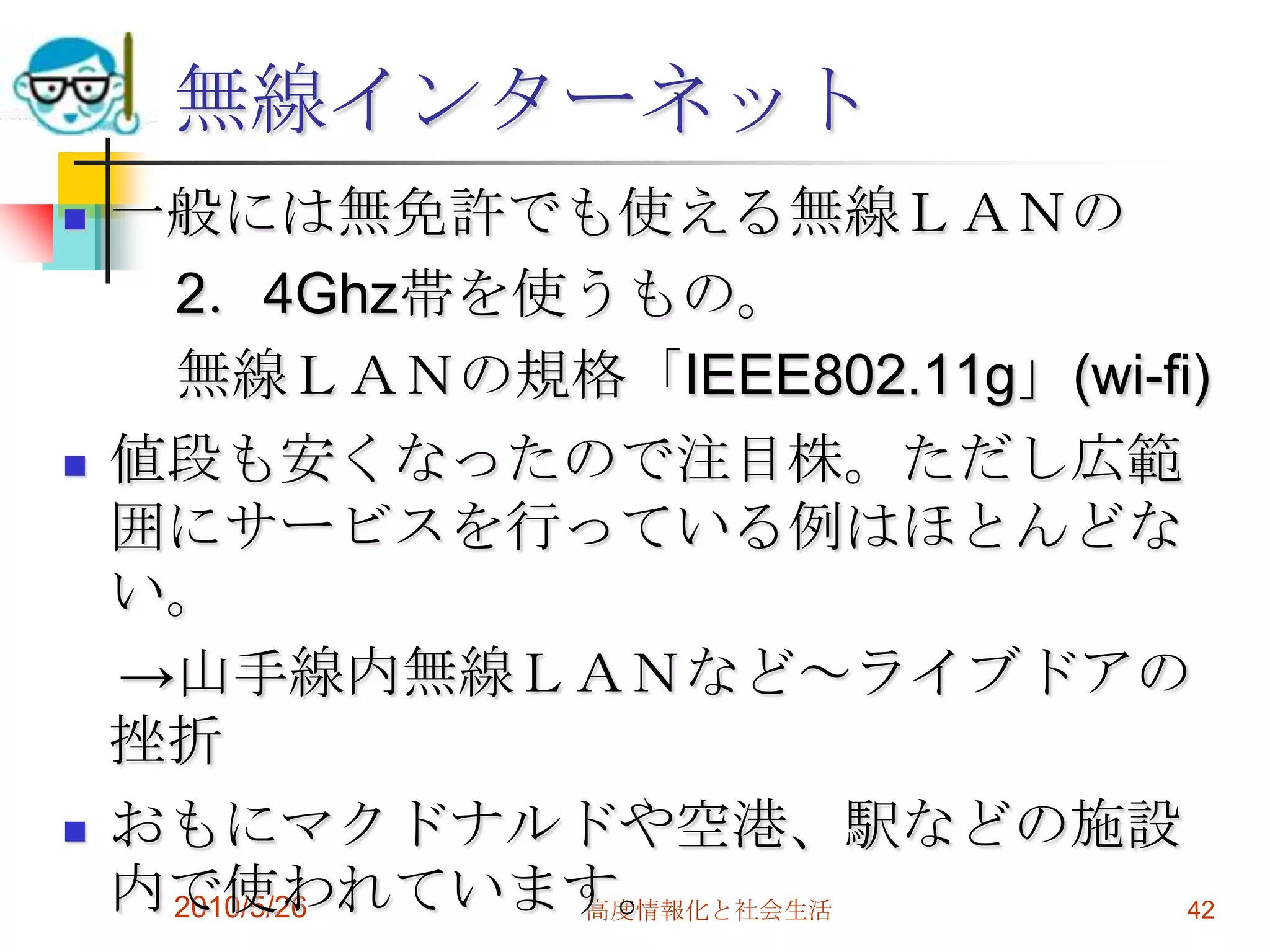 無線インターネット
   一般には無免許でも使える無線ＬＡＮの
     2．4Ghz帯を使うもの。
     無線ＬＡＮの規格「IEEE802.11g」(wi-fi)
   値段も安くなったので注目株。ただし広範
    囲にサービスを行っている例はほとんどな
    い。
    →山手線内無線ＬＡＮなど～ライブドアの
    挫折
   おもにマクドナルドや空港、駅などの施設
    内で使われています。
     2010/5/26 高度情報化と社会生活       42
 