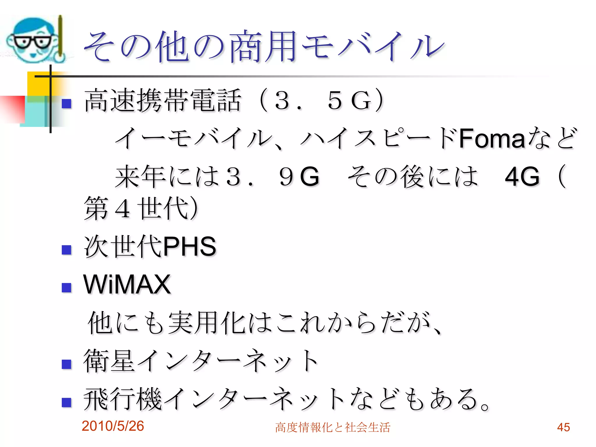 その他の商用モバイル
   高速携帯電話（３．５Ｇ）
      イーモバイル、ハイスピードFomaなど
      来年には３．９G その後には 4G（
    第４世代）
   次世代PHS
   WiMAX
    他にも実用化はこれからだが、
   衛星インターネット
   飛行機インターネットなどもある。
    2010/5/26   高度情報化と社会生活   45
 