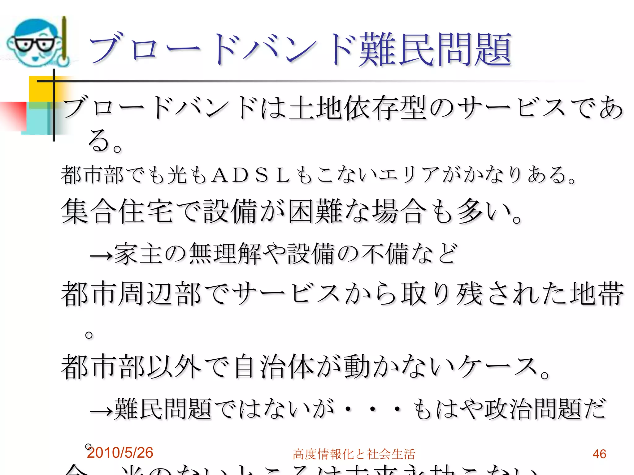 ブロードバンド難民問題
ブロードバンドは土地依存型のサービスであ
 る。
都市部でも光もＡＤＳＬもこないエリアがかなりある。
集合住宅で設備が困難な場合も多い。
 →家主の無理解や設備の不備など
都市周辺部でサービスから取り残された地帯
 。
都市部以外で自治体が動かないケース。
 →難民問題ではないが・・・もはや政治問題だ
 。
 2010/5/26 高度情報化と社会生活 46
 