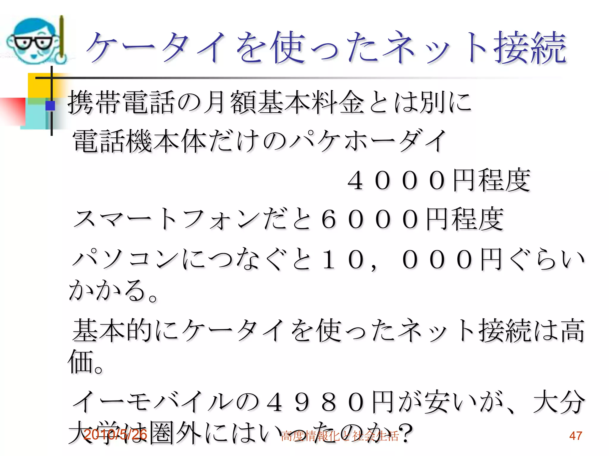 ケータイを使ったネット接続
   携帯電話の月額基本料金とは別に
    電話機本体だけのパケホーダイ
                    ４０００円程度
    スマートフォンだと６０００円程度
    パソコンにつなぐと１０，０００円ぐらい
    かかる。
    基本的にケータイを使ったネット接続は高
    価。
    イーモバイルの４９８０円が安いが、大分
    大学は圏外にはいったのか？
     2010/5/26 高度情報化と社会生活   47
 