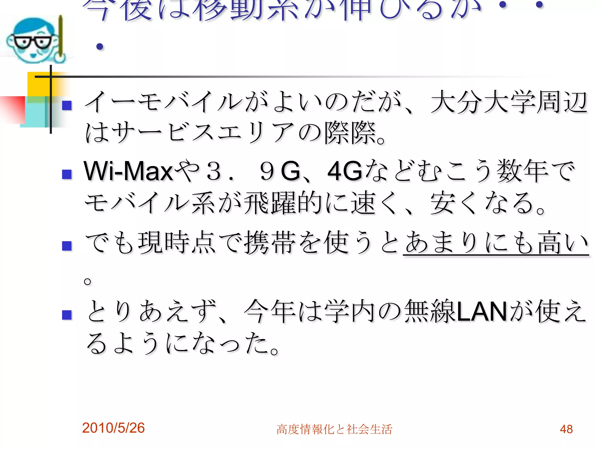 今後は移動系が伸びるが・・
    ・
   イーモバイルがよいのだが、大分大学周辺
    はサービスエリアの際際。
   Wi-Maxや３．９G、4Gなどむこう数年で
    モバイル系が飛躍的に速く、安くなる。
   でも現時点で携帯を使うとあまりにも高い
    。
   とりあえず、今年は学内の無線LANが使え
    るようになった。


    2010/5/26   高度情報化と社会生活   48
 