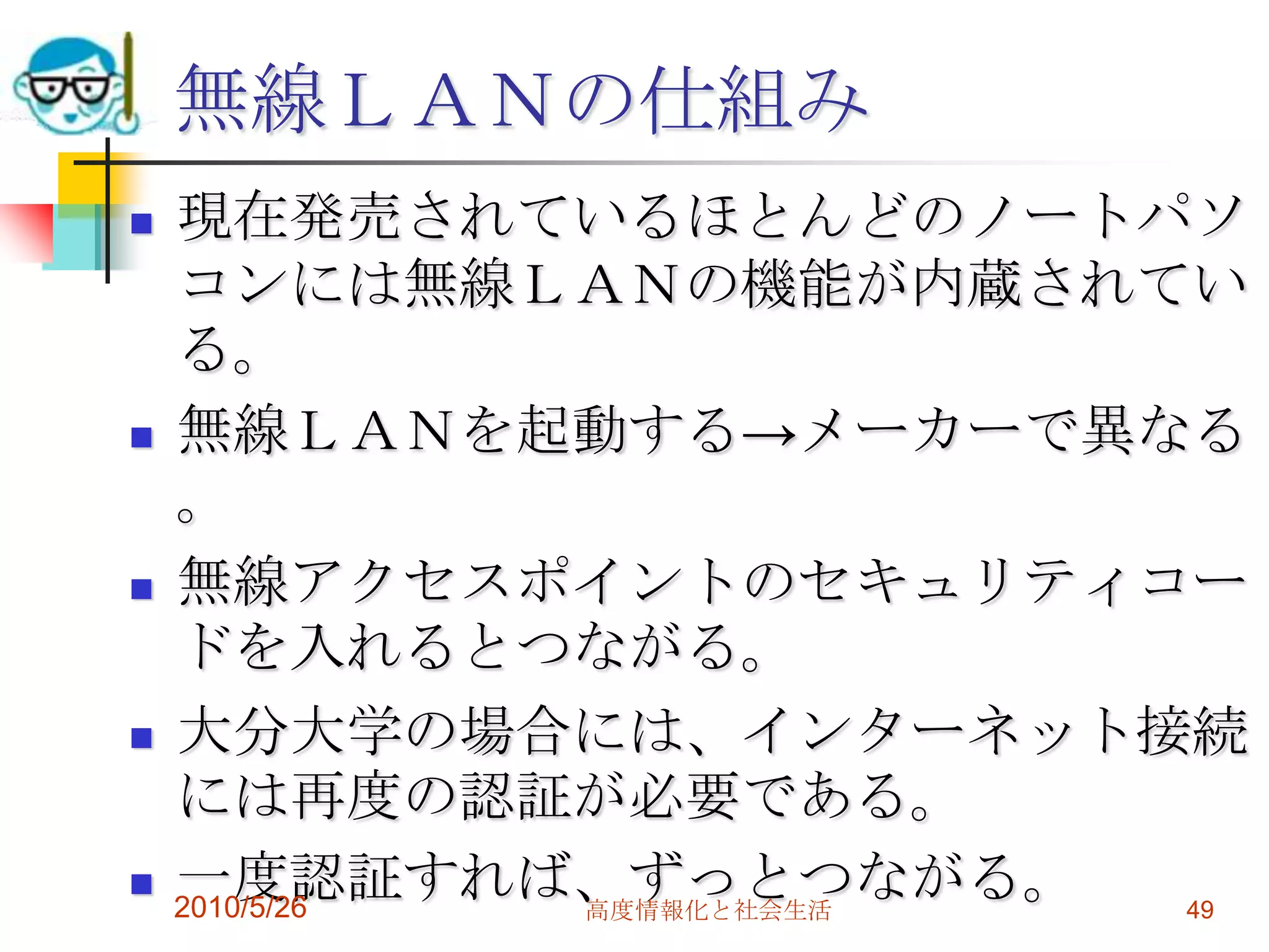 無線ＬＡＮの仕組み
   現在発売されているほとんどのノートパソ
    コンには無線ＬＡＮの機能が内蔵されてい
    る。
   無線ＬＡＮを起動する→メーカーで異なる
    。
   無線アクセスポイントのセキュリティコー
    ドを入れるとつながる。
   大分大学の場合には、インターネット接続
    には再度の認証が必要である。
   一度認証すれば、ずっとつながる。
    2010/5/26 高度情報化と社会生活 49
 