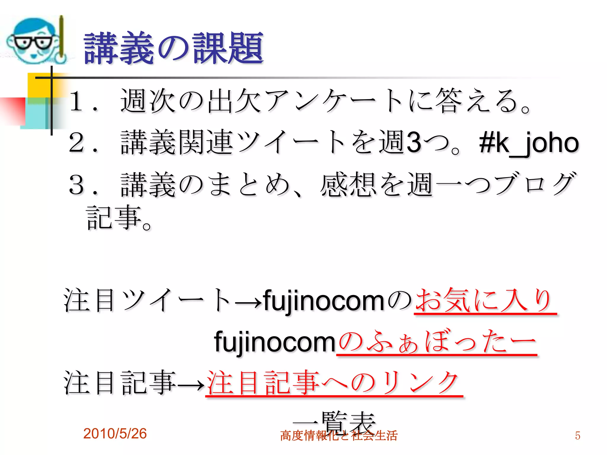 講義の課題
１．週次の出欠アンケートに答える。
２．講義関連ツイートを週3つ。#k_joho
３．講義のまとめ、感想を週一つブログ
 記事。

注目ツイート→fujinocomのお気に入り
           fujinocomのふぁぼったー
注目記事→注目記事へのリンク
 2010/5/26        一覧表
                 高度情報化と社会生活   5
 