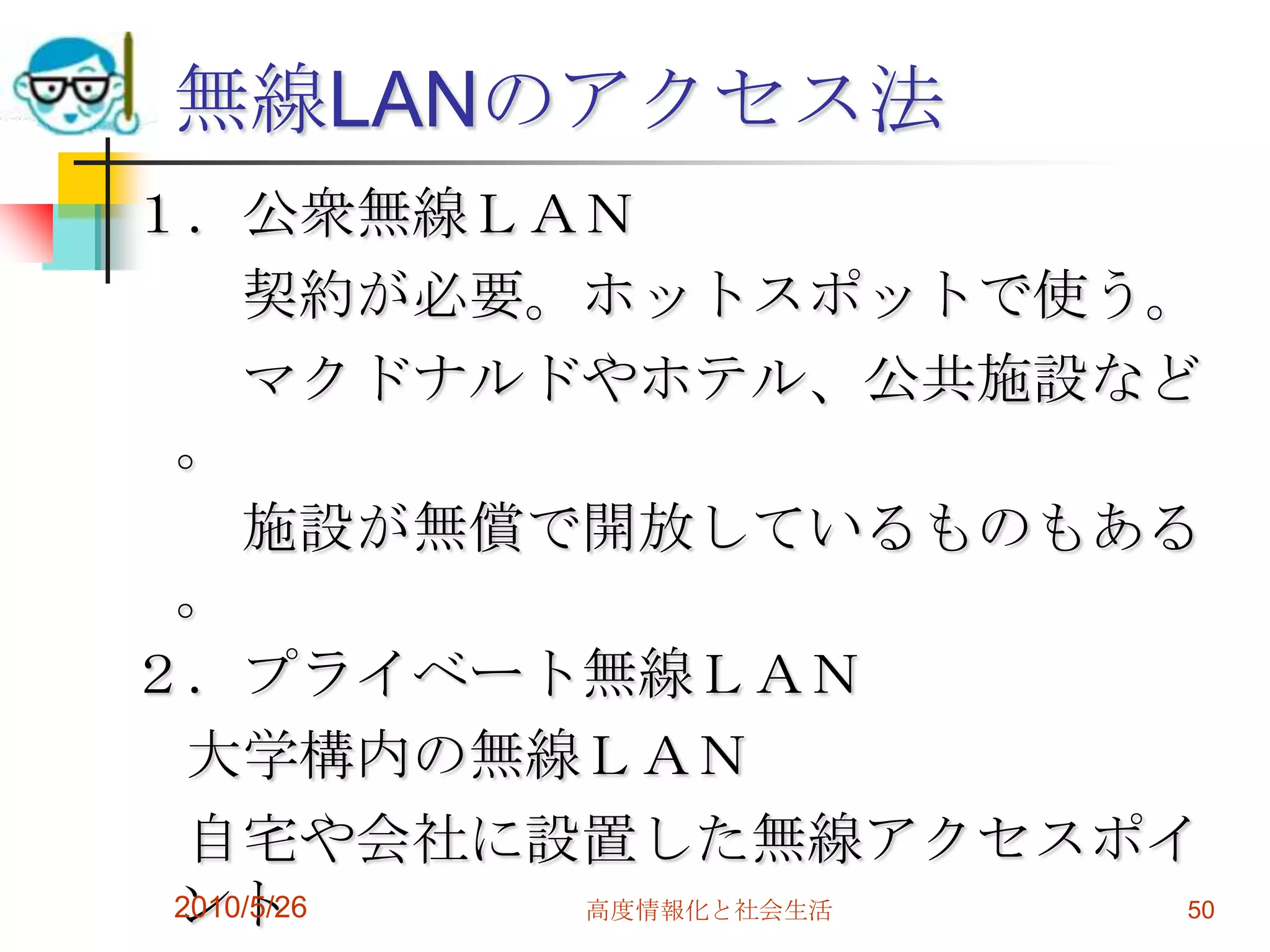 無線LANのアクセス法
１．公衆無線ＬＡＮ
     契約が必要。ホットスポットで使う。
     マクドナルドやホテル、公共施設など
 。
     施設が無償で開放しているものもある
 。
２．プライベート無線ＬＡＮ
  大学構内の無線ＬＡＮ
  自宅や会社に設置した無線アクセスポイ
 ント
 2010/5/26 高度情報化と社会生活 50
 