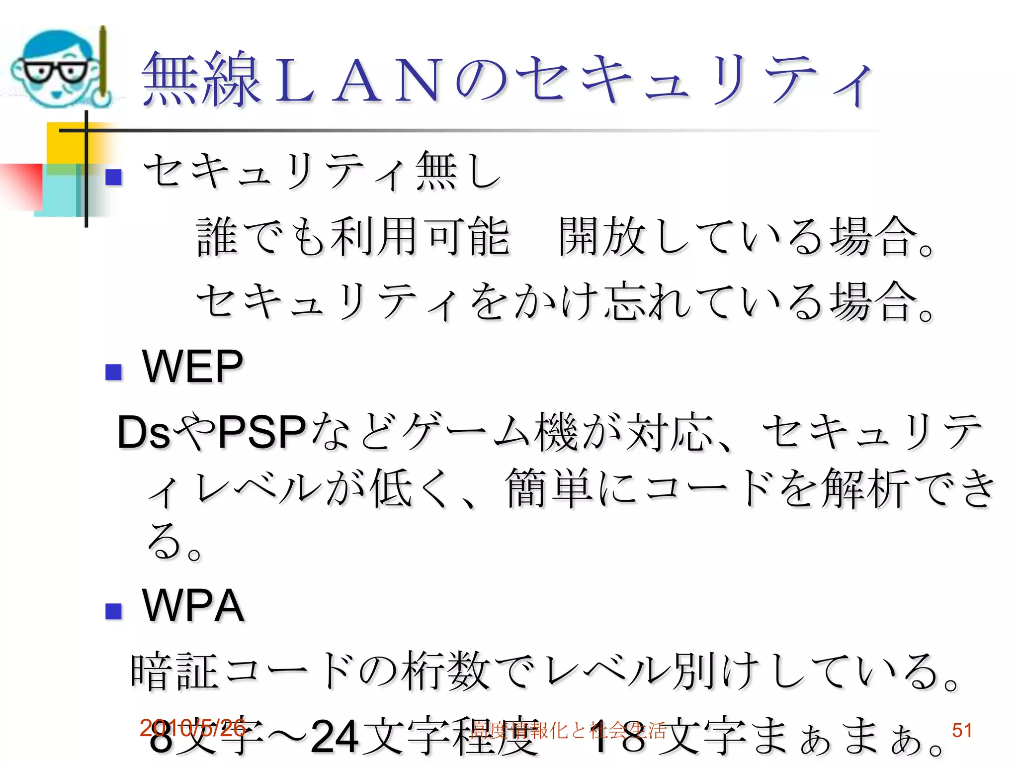 無線ＬＡＮのセキュリティ
 セキュリティ無し
      誰でも利用可能 開放している場合。
      セキュリティをかけ忘れている場合。
 WEP

 DsやPSPなどゲーム機が対応、セキュリテ
  ィレベルが低く、簡単にコードを解析でき
  る。
 WPA

 暗証コードの桁数でレベル別けしている。
  2010/5/26
   8文字～24文字程度 1８文字まぁまぁ。
            高度情報化と社会生活 51
 