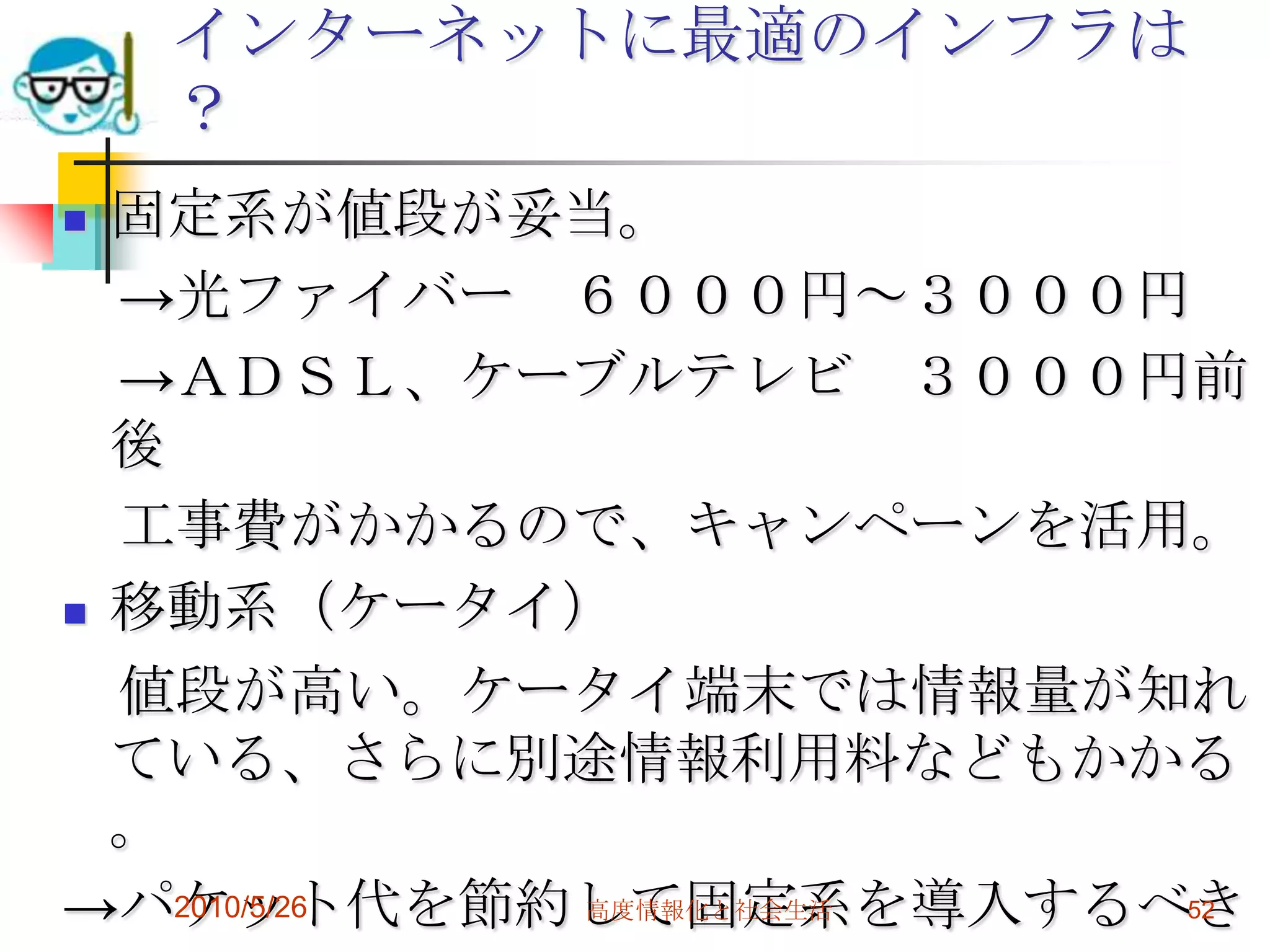 インターネットに最適のインフラは
    ？
 固定系が値段が妥当。
  →光ファイバー ６０００円～３０００円
  →ＡＤＳＬ、ケーブルテレビ ３０００円前
  後
  工事費がかかるので、キャンペーンを活用。
 移動系（ケータイ）

  値段が高い。ケータイ端末では情報量が知れ
  ている、さらに別途情報利用料などもかかる
  。
→パケット代を節約して固定系を導入するべき
    2010/5/26 高度情報化と社会生活 52
 