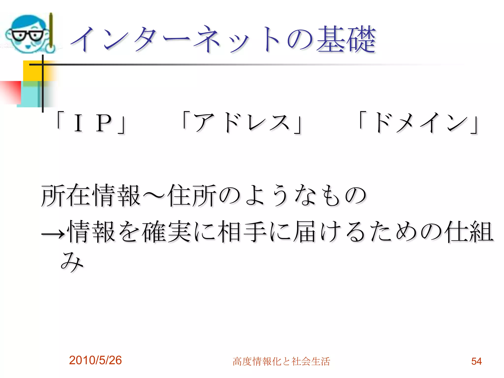 インターネットの基礎

「ＩＰ」 「アドレス」               「ドメイン」

所在情報～住所のようなもの
→情報を確実に相手に届けるための仕組
 み


 2010/5/26   高度情報化と社会生活        54
 