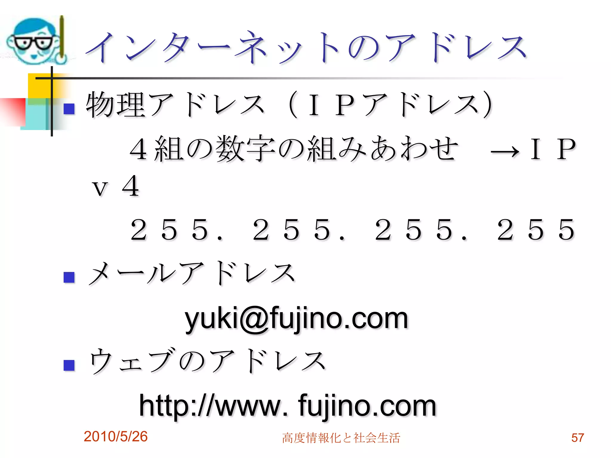 インターネットのアドレス
 物理アドレス（ＩＰアドレス）
   ４組の数字の組みあわせ →ＩＰ
  ｖ４
   ２５５．２５５．２５５．２５５
 メールアドレス

        yuki@fujino.com
 ウェブのアドレス

    http://www. fujino.com
    2010/5/26   高度情報化と社会生活   57
 