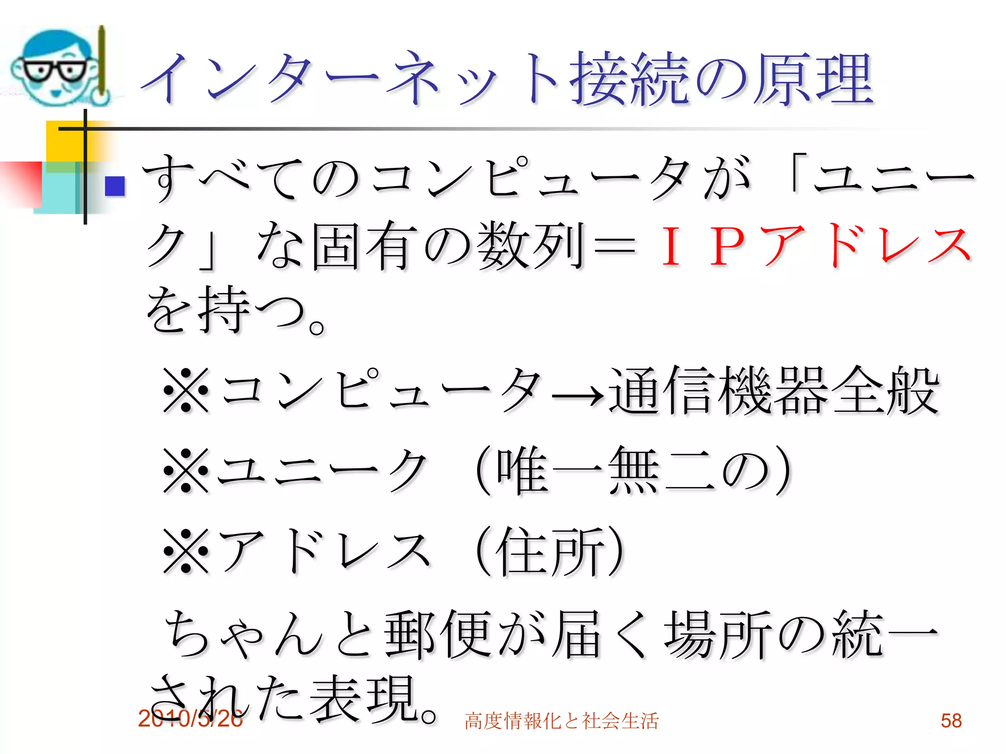 インターネット接続の原理
   すべてのコンピュータが「ユニー
    ク」な固有の数列＝ＩＰアドレス
    を持つ。
      ※コンピュータ→通信機器全般
      ※ユニーク（唯一無二の）
      ※アドレス（住所）
      ちゃんと郵便が届く場所の統一
    された表現。
    2010/5/26
          高度情報化と社会生活   58
 