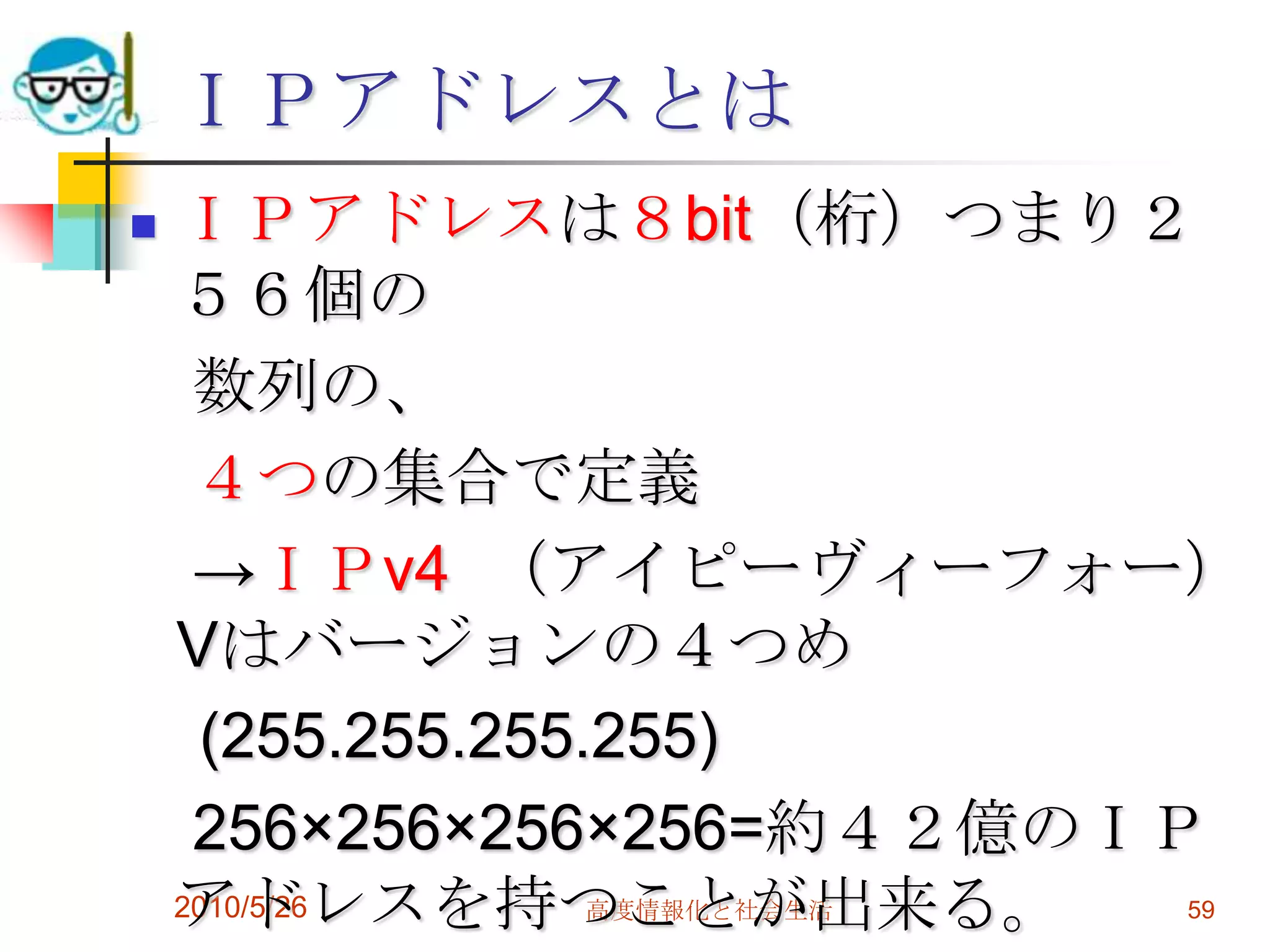 ＩＰアドレスとは
   ＩＰアドレスは８bit（桁）つまり２
    ５６個の
     数列の、
     ４つの集合で定義
     →ＩＰv4 （アイピーヴィーフォー）
    Vはバージョンの４つめ
      (255.255.255.255)
     256×256×256×256=約４２億のＩＰ
    アドレスを持つことが出来る。
    2010/5/26高度情報化と社会生活   59
 