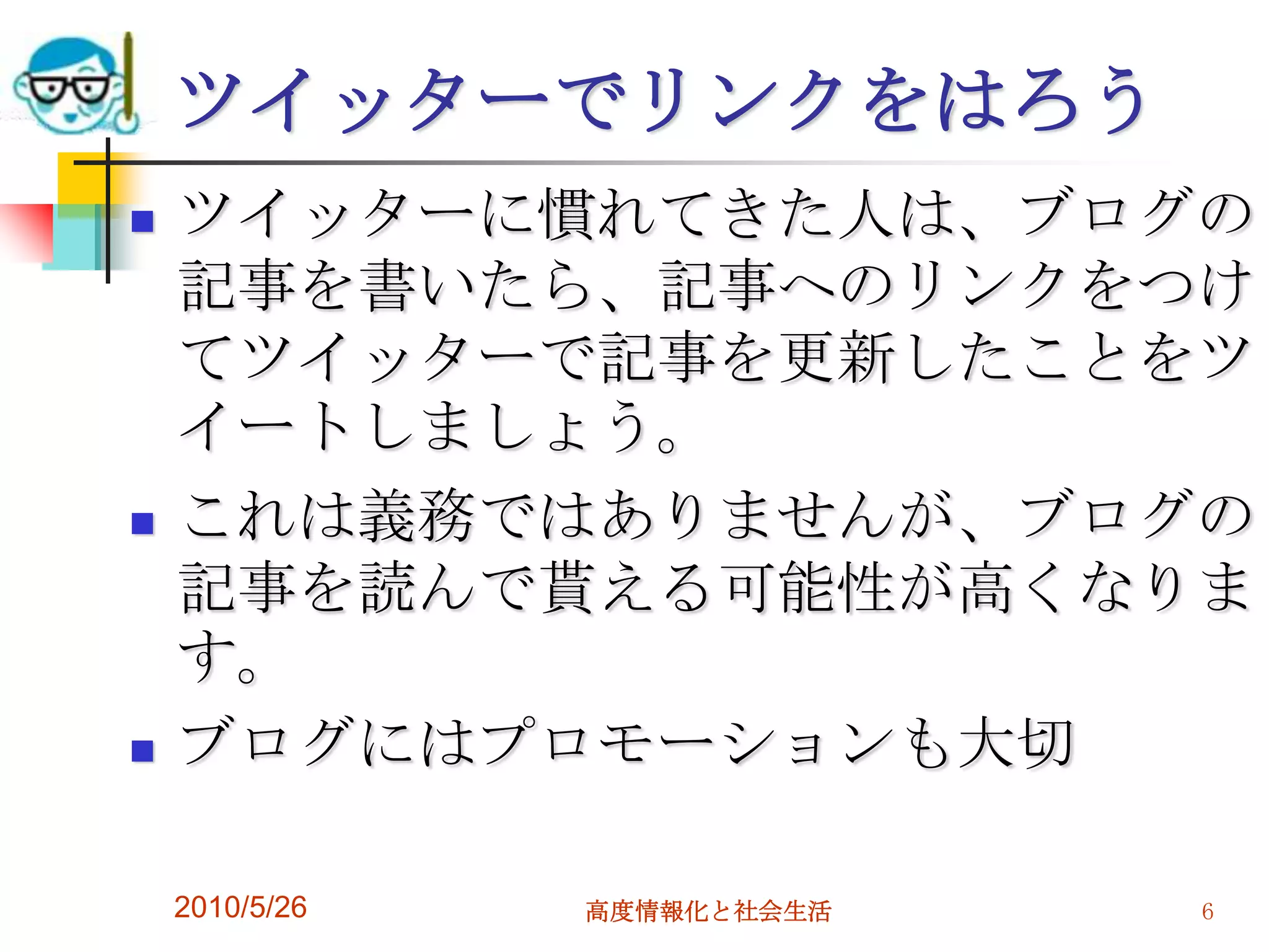 ツイッターでリンクをはろう
   ツイッターに慣れてきた人は、ブログの
    記事を書いたら、記事へのリンクをつけ
    てツイッターで記事を更新したことをツ
    イートしましょう。
   これは義務ではありませんが、ブログの
    記事を読んで貰える可能性が高くなりま
    す。
   ブログにはプロモーションも大切

    2010/5/26   高度情報化と社会生活   6
 