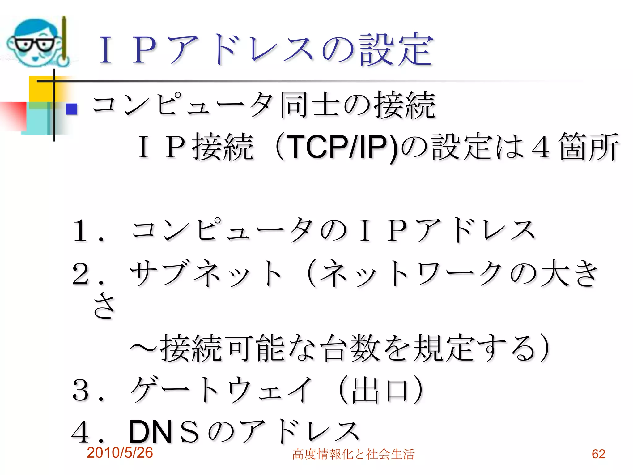 ＩＰアドレスの設定
   コンピュータ同士の接続
     ＩＰ接続（TCP/IP)の設定は４箇所

１．コンピュータのＩＰアドレス
２．サブネット（ネットワークの大き
 さ
      ～接続可能な台数を規定する）
３．ゲートウェイ（出口）
４．DNＳのアドレス
 2010/5/26 高度情報化と社会生活   62
 