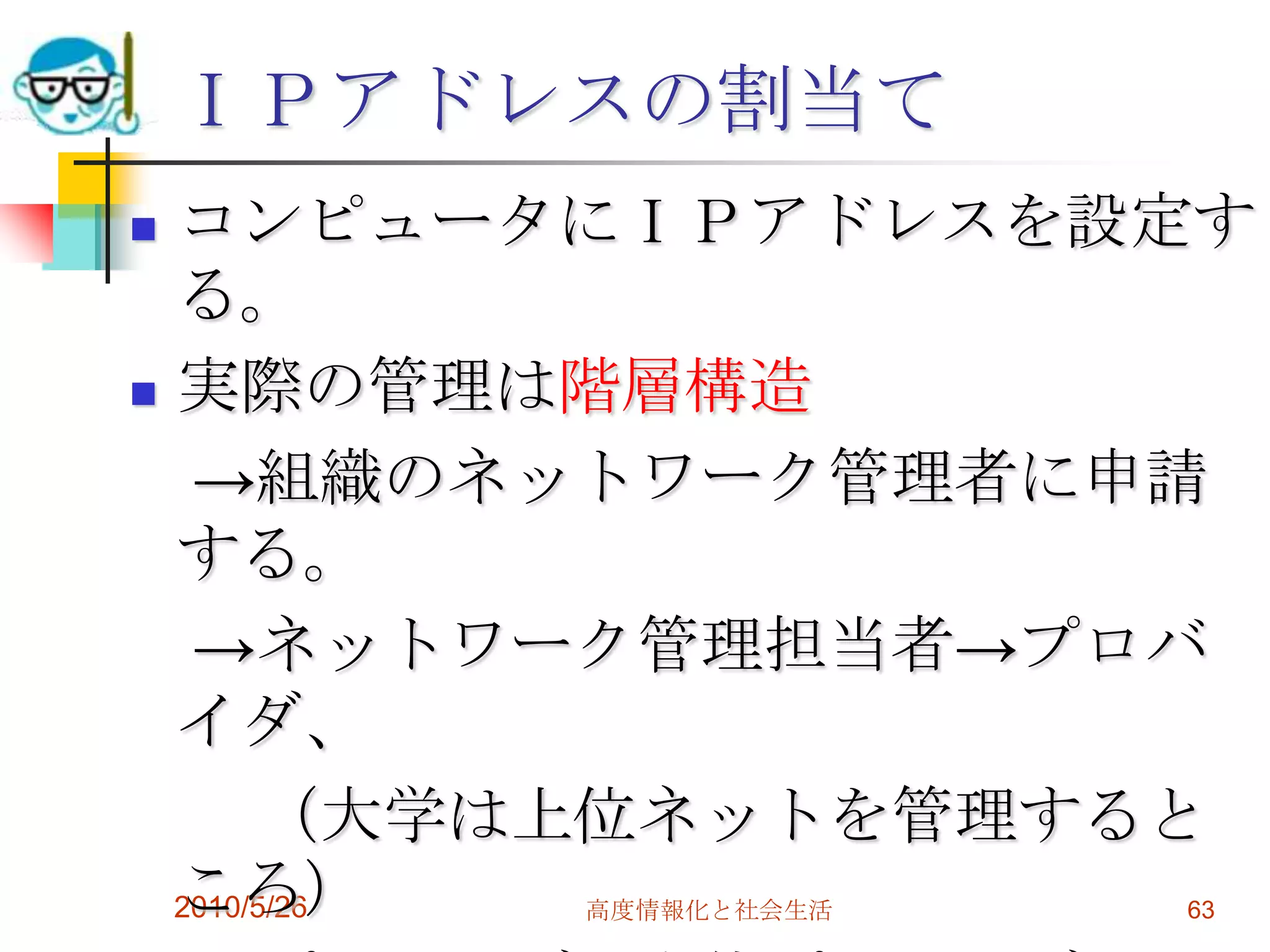 ＩＰアドレスの割当て
 コンピュータにＩＰアドレスを設定す
  る。
 実際の管理は階層構造

   →組織のネットワーク管理者に申請
  する。
   →ネットワーク管理担当者→プロバ
  イダ、
       （大学は上位ネットを管理すると
  ころ）
  2010/5/26
         高度情報化と社会生活   63
 