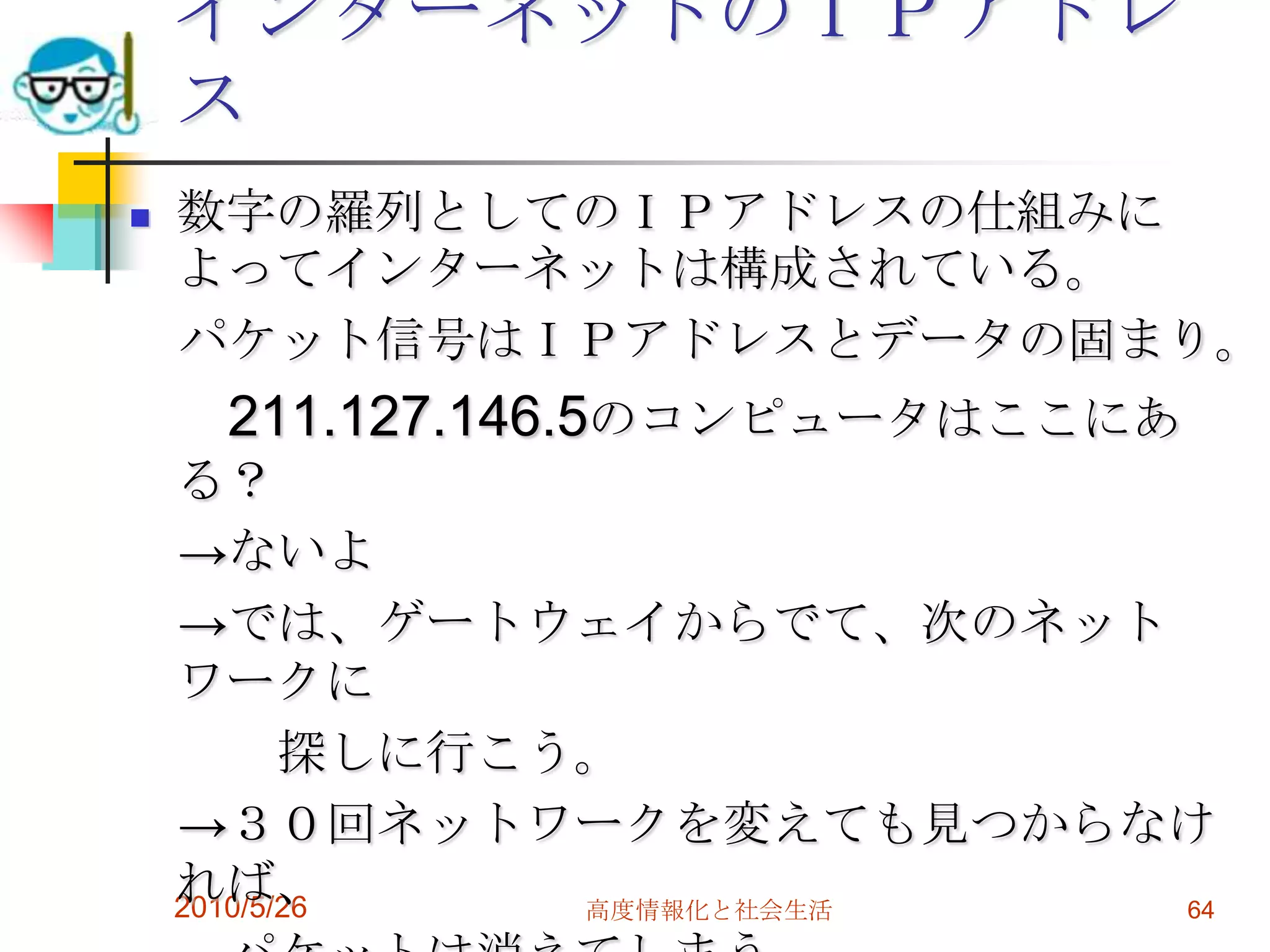 インターネットのＩＰアドレ
    ス
   数字の羅列としてのＩＰアドレスの仕組みに
    よってインターネットは構成されている。
    パケット信号はＩＰアドレスとデータの固まり。
     211.127.146.5のコンピュータはここにあ
    る？
    →ないよ
    →では、ゲートウェイからでて、次のネット
    ワークに
           探しに行こう。
    →３０回ネットワークを変えても見つからなけ
    れば、
    2010/5/26    高度情報化と社会生活 64
 