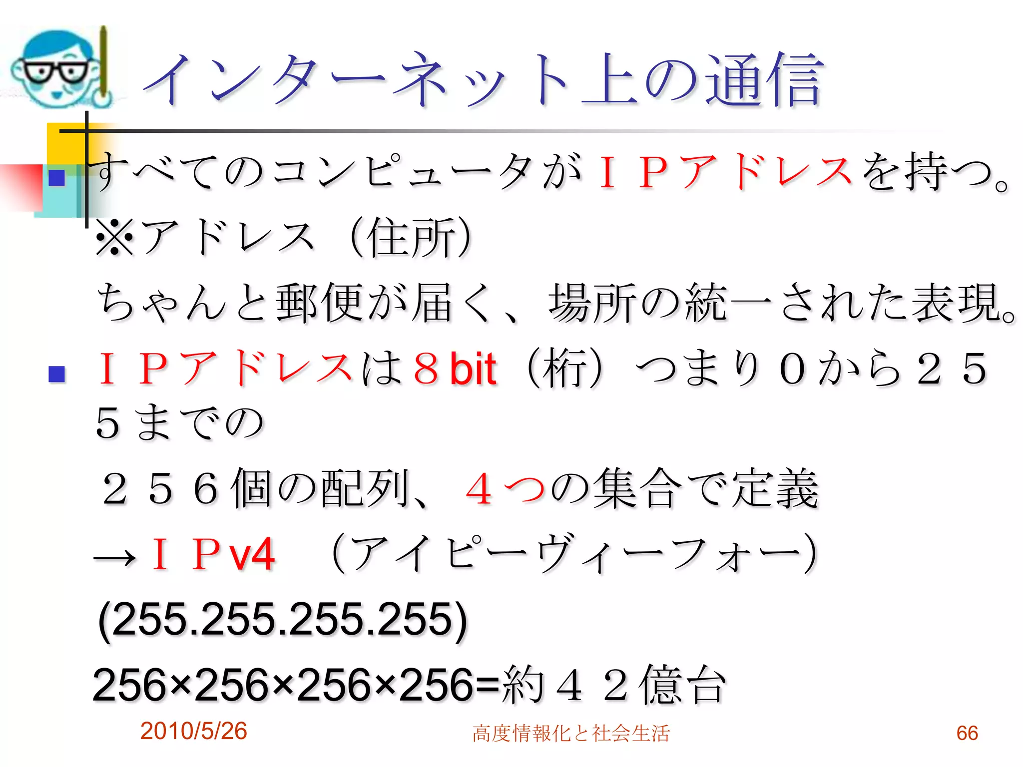 インターネット上の通信
   すべてのコンピュータがＩＰアドレスを持つ。
    ※アドレス（住所）
    ちゃんと郵便が届く、場所の統一された表現。
   ＩＰアドレスは８bit（桁）つまり０から２５
    ５までの
    ２５６個の配列、４つの集合で定義
    →ＩＰv4 （アイピーヴィーフォー）
    (255.255.255.255)
    256×256×256×256=約４２億台
     2010/5/26   高度情報化と社会生活   66
 