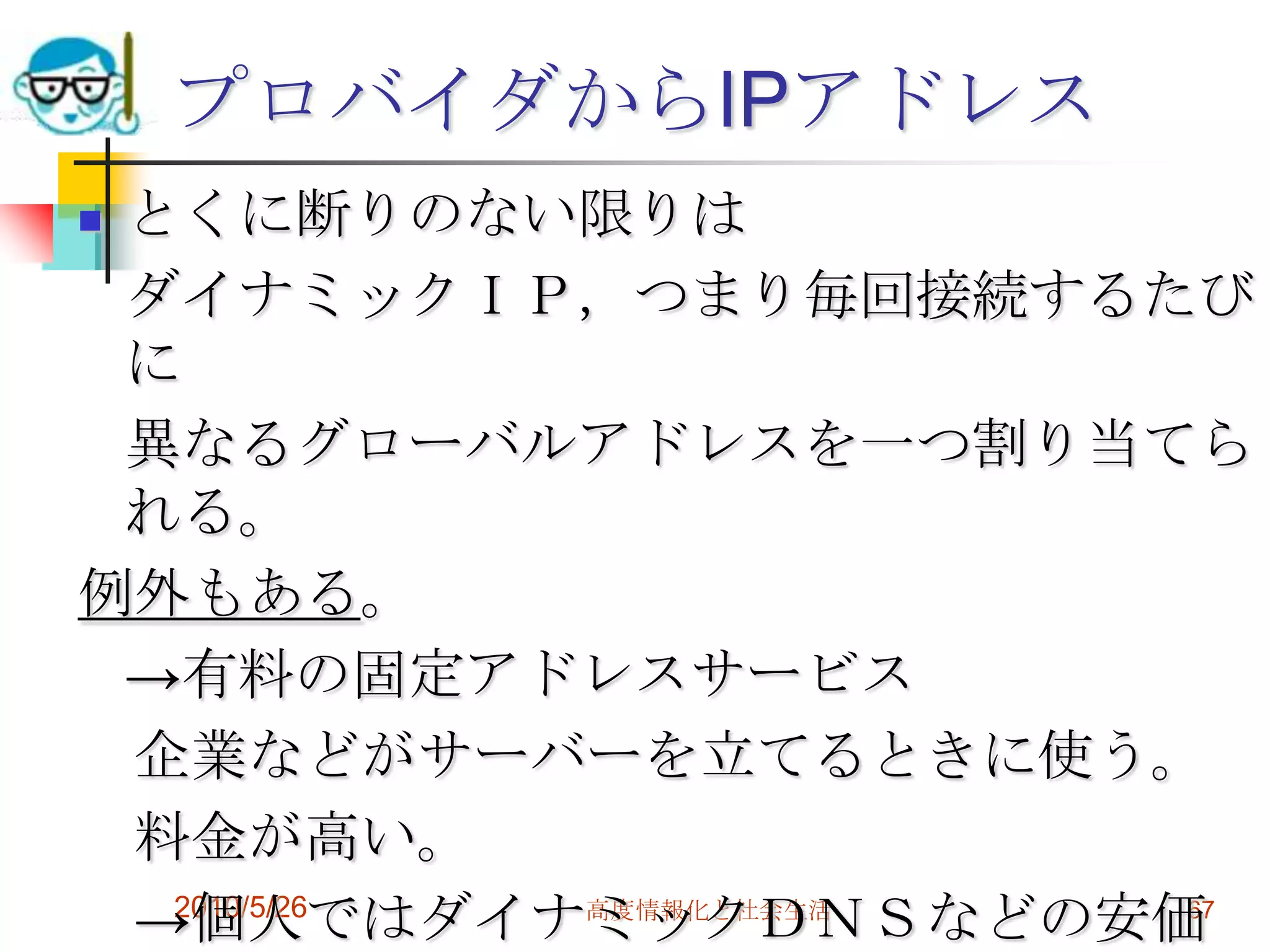 プロバイダからIPアドレス
とくに断りのない限りは
 ダイナミックＩＰ，つまり毎回接続するたび
 に
 異なるグローバルアドレスを一つ割り当てら
 れる。
例外もある。
 →有料の固定アドレスサービス
 企業などがサーバーを立てるときに使う。
 料金が高い。
 →個人ではダイナミックＤＮＳなどの安価
  2010/5/26 高度情報化と社会生活 67
 