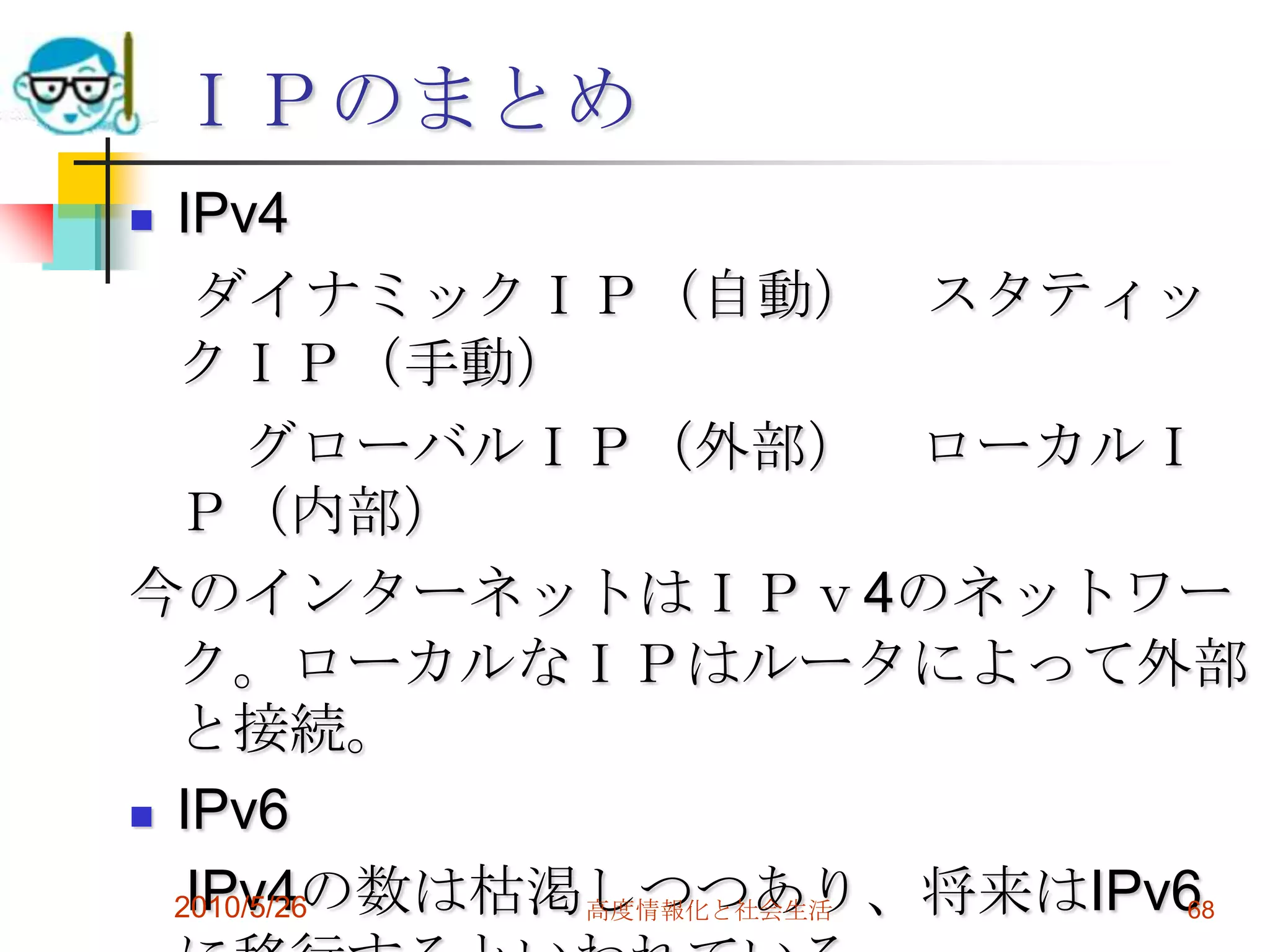ＩＰのまとめ
 IPv4
   ダイナミックＩＰ（自動） スタティッ
  クＩＰ（手動）
      グローバルＩＰ（外部） ローカルＩ
  Ｐ（内部）
今のインターネットはＩＰｖ4のネットワー
  ク。ローカルなＩＰはルータによって外部
  と接続。
 IPv6

   IPv4の数は枯渇しつつあり、将来はIPv6
  2010/5/26 高度情報化と社会生活   68
 