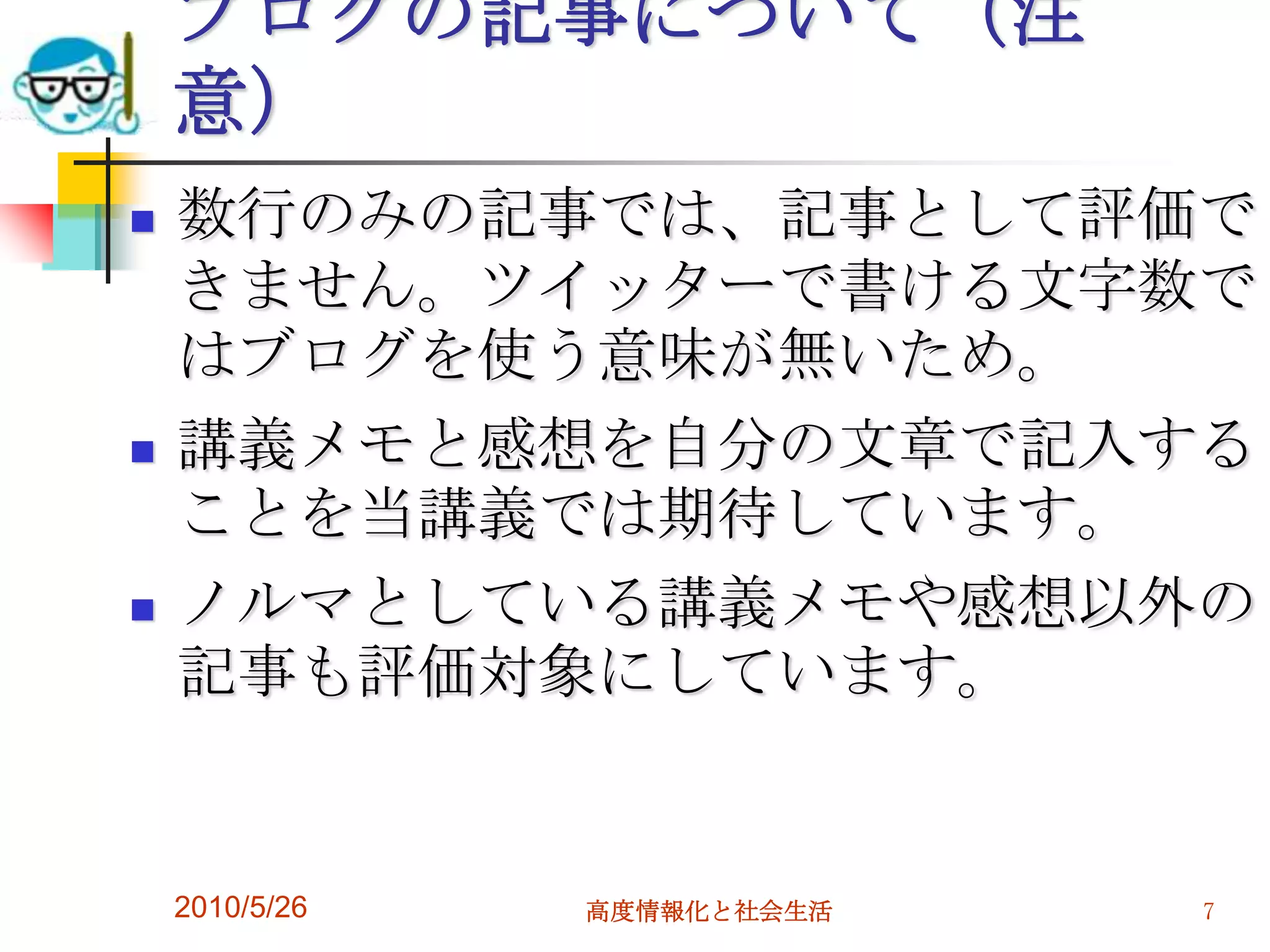 ブログの記事について（注
    意）
   数行のみの記事では、記事として評価で
    きません。ツイッターで書ける文字数で
    はブログを使う意味が無いため。
   講義メモと感想を自分の文章で記入する
    ことを当講義では期待しています。
   ノルマとしている講義メモや感想以外の
    記事も評価対象にしています。


    2010/5/26   高度情報化と社会生活   7
 
