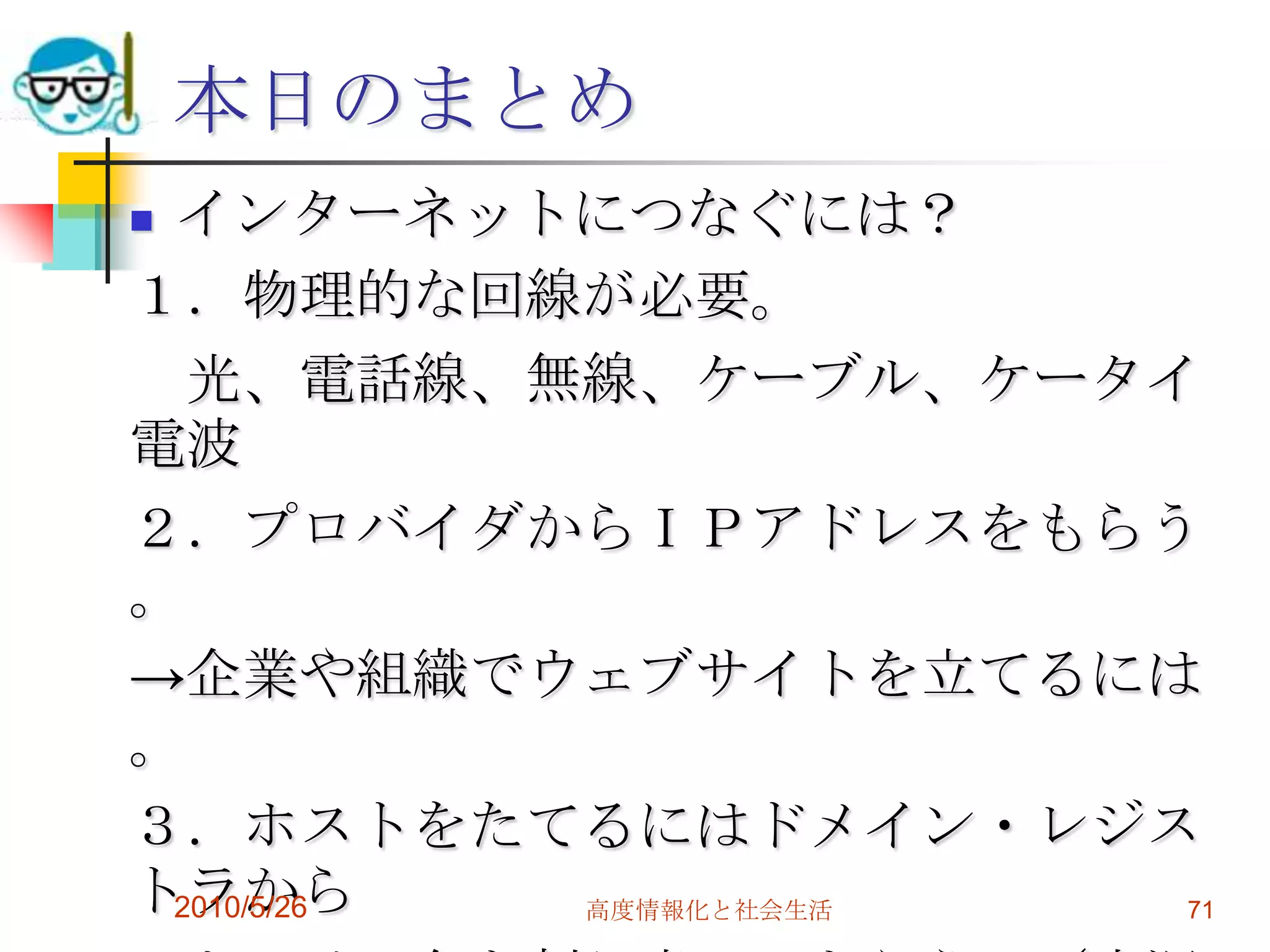 本日のまとめ
インターネットにつなぐには？
１．物理的な回線が必要。
  光、電話線、無線、ケーブル、ケータイ
電波
２．プロバイダからＩＰアドレスをもらう
。
→企業や組織でウェブサイトを立てるには
。
３．ホストをたてるにはドメイン・レジス
トラから
 2010/5/26 高度情報化と社会生活 71
 