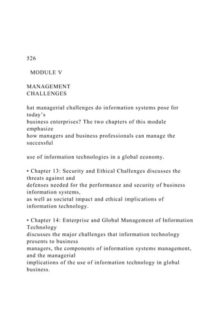 526
MODULE V
MANAGEMENT
CHALLENGES
hat managerial challenges do information systems pose for
today’s
business enterprises? The two chapters of this module
emphasize
how managers and business professionals can manage the
successful
use of information technologies in a global economy.
• Chapter 13: Security and Ethical Challenges discusses the
threats against and
defenses needed for the performance and security of business
information systems,
as well as societal impact and ethical implications of
information technology.
• Chapter 14: Enterprise and Global Management of Information
Technology
discusses the major challenges that information technology
presents to business
managers, the components of information systems management,
and the managerial
implications of the use of information technology in global
business.
 