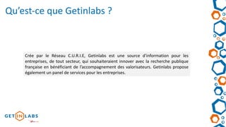 Crée par le Réseau C.U.R.I.E, Getinlabs est une source d'information pour les
entreprises, de tout secteur, qui souhaiteraient innover avec la recherche publique
française en bénéficiant de l’accompagnement des valorisateurs. Getinlabs propose
également un panel de services pour les entreprises.
Qu’est-ce que Getinlabs ?
 