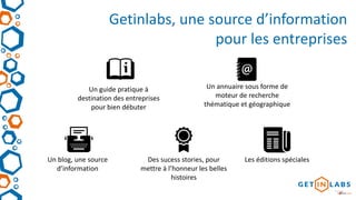 Getinlabs, une source d’information
pour les entreprises
Un guide pratique à
destination des entreprises
pour bien débuter
Un blog, une source
d’information
Un annuaire sous forme de
moteur de recherche
thématique et géographique
Des sucess stories, pour
mettre à l’honneur les belles
histoires
Les éditions spéciales
 