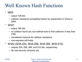 CS526 Topic 5: Hash Functions and
Message Authentication
11
Well Known Hash Functions
• MD5
– output 128 bits
– collision resistance completely broken by researchers in China in
2004
• SHA1
– output 160 bits
– no collision found yet, but method exist to find collisions in less than
2^80
– considered insecure for collision resistance
– one-wayness still holds
• SHA2 (SHA-224, SHA-256, SHA-384, SHA-512)
– outputs 224, 256, 384, and 512 bits, respectively
– No real security concerns yet
 