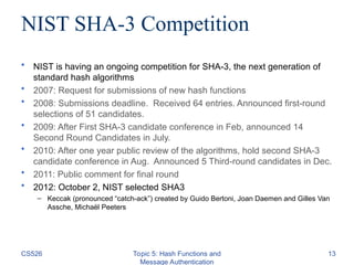 NIST SHA-3 Competition
• NIST is having an ongoing competition for SHA-3, the next generation of
standard hash algorithms
• 2007: Request for submissions of new hash functions
• 2008: Submissions deadline. Received 64 entries. Announced first-round
selections of 51 candidates.
• 2009: After First SHA-3 candidate conference in Feb, announced 14
Second Round Candidates in July.
• 2010: After one year public review of the algorithms, hold second SHA-3
candidate conference in Aug. Announced 5 Third-round candidates in Dec.
• 2011: Public comment for final round
• 2012: October 2, NIST selected SHA3
– Keccak (pronounced “catch-ack”) created by Guido Bertoni, Joan Daemen and Gilles Van
Assche, Michaël Peeters
CS526 Topic 5: Hash Functions and
Message Authentication
13
 