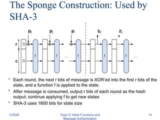 The Sponge Construction: Used by
SHA-3
CS526 Topic 5: Hash Functions and
Message Authentication
14
• Each round, the next r bits of message is XOR’ed into the first r bits of the
state, and a function f is applied to the state.
• After message is consumed, output r bits of each round as the hash
output; continue applying f to get new states
• SHA-3 uses 1600 bits for state size
 