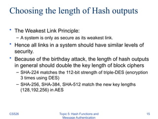 CS526 Topic 5: Hash Functions and
Message Authentication
15
Choosing the length of Hash outputs
• The Weakest Link Principle:
– A system is only as secure as its weakest link.
• Hence all links in a system should have similar levels of
security.
• Because of the birthday attack, the length of hash outputs
in general should double the key length of block ciphers
– SHA-224 matches the 112-bit strength of triple-DES (encryption
3 times using DES)
– SHA-256, SHA-384, SHA-512 match the new key lengths
(128,192,256) in AES
 
