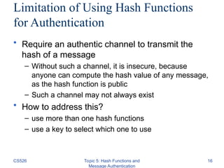 CS526 Topic 5: Hash Functions and
Message Authentication
16
Limitation of Using Hash Functions
for Authentication
• Require an authentic channel to transmit the
hash of a message
– Without such a channel, it is insecure, because
anyone can compute the hash value of any message,
as the hash function is public
– Such a channel may not always exist
• How to address this?
– use more than one hash functions
– use a key to select which one to use
 
