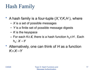 CS526 Topic 5: Hash Functions and
Message Authentication
17
Hash Family
• A hash family is a four-tuple (X,Y,K,H ), where
– X is a set of possible messages
– Y is a finite set of possible message digests
– K is the keyspace
– For each KK, there is a hash function hKH . Each
hK: X Y
• Alternatively, one can think of H as a function
KXY
 