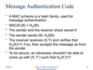 CS526 Topic 5: Hash Functions and
Message Authentication
18
Message Authentication Code
• A MAC scheme is a hash family, used for
message authentication
• MAC(K,M) = HK(M)
• The sender and the receiver share secret K
• The sender sends (M, Hk(M))
• The receiver receives (X,Y) and verifies that
HK(X)=Y, if so, then accepts the message as from
the sender
• To be secure, an adversary shouldn’t be able to
come up with (X’,Y’) such that HK(X’)=Y’.
 