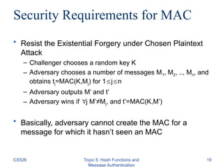 Security Requirements for MAC
• Resist the Existential Forgery under Chosen Plaintext
Attack
– Challenger chooses a random key K
– Adversary chooses a number of messages M1, M2, .., Mn, and
obtains tj=MAC(K,Mj) for 1jn
– Adversary outputs M’ and t’
– Adversary wins if j M’≠Mj, and t’=MAC(K,M’)
• Basically, adversary cannot create the MAC for a
message for which it hasn’t seen an MAC
CS526 Topic 5: Hash Functions and
Message Authentication
19
 