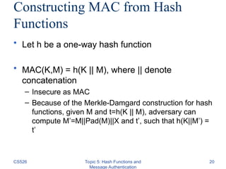 Constructing MAC from Hash
Functions
• Let h be a one-way hash function
• MAC(K,M) = h(K || M), where || denote
concatenation
– Insecure as MAC
– Because of the Merkle-Damgard construction for hash
functions, given M and t=h(K || M), adversary can
compute M’=M||Pad(M)||X and t’, such that h(K||M’) =
t’
CS526 Topic 5: Hash Functions and
Message Authentication
20
 