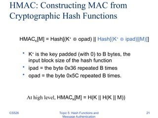 CS526 Topic 5: Hash Functions and
Message Authentication
21
HMAC: Constructing MAC from
Cryptographic Hash Functions
• K+
is the key padded (with 0) to B bytes, the
input block size of the hash function
• ipad = the byte 0x36 repeated B times
• opad = the byte 0x5C repeated B times.
HMACK[M] = Hash[(K+
 opad) || Hash[(K+
 ipad)||M)]]
At high level, HMACK[M] = H(K || H(K || M))
 