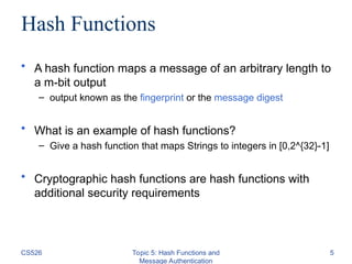 Hash Functions
• A hash function maps a message of an arbitrary length to
a m-bit output
– output known as the fingerprint or the message digest
• What is an example of hash functions?
– Give a hash function that maps Strings to integers in [0,2^{32}-1]
• Cryptographic hash functions are hash functions with
additional security requirements
CS526 Topic 5: Hash Functions and
Message Authentication
5
 