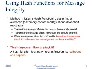CS526 Topic 5: Hash Functions and
Message Authentication
6
Using Hash Functions for Message
Integrity
• Method 1: Uses a Hash Function h, assuming an
authentic (adversary cannot modify) channel for short
messages
– Transmit a message M over the normal (insecure) channel
– Transmit the message digest h(M) over the secure channel
– When receiver receives both M’ and h, how does the receiver
check to make sure the message has not been modified?
• This is insecure. How to attack it?
• A hash function is a many-to-one function, so collisions
can happen.
 
